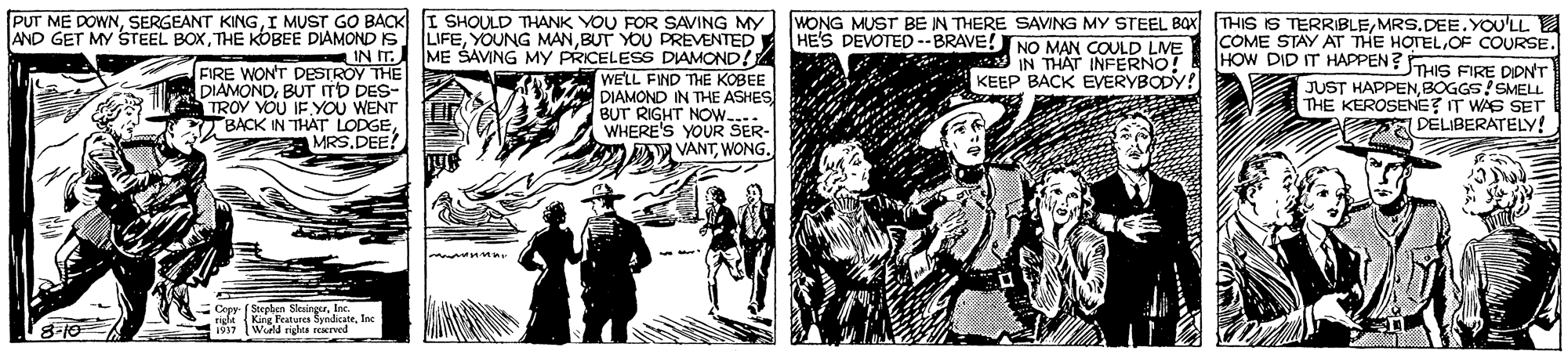Comic book OCR: I SHOULD THANK YOU FOR SAVING MY LIFEBUT YOU PREVENTED IN IT. ME SAVING MY PRICELESS DIAMOND! WELL FIND THE KOBEE DIAMOND IN THE ASHES BUT RIGHT NOW.... WHERE'S YOUR SER- DA VANTWONG. PUT ME DOWNI MUST GO BACK AND GET MY STEEL BOXTHE KOBEE DIAMONDS WONG MUST BE IN THERE SAVING MY STEEL BOX HE'S DEVOTED --BRAVE! NO MAN COULD LVE IN THAT INFERNO! KEEP BACK EVERYBODY! THIS IS TERRIBLEMRS.DEE. YOU'LL COME STAY AT THE HOTELOF COURSE. HOW DID IT HAPPEN? THIS FIRE DONT FIRE WON'T DESTROY THE DIAMONDBUT TD DES- TROY YOU IF YOU WENT BACK IN THAT LODGEMRS.DEE? JUST HAPPENBOGGS! SMELL. THE KEROSENE? IT WAS SET DELIBERATELY! - Cepy (Steplen SleaingerInc. King Features SyndicateInc rght 1997 Wod vieles rerved 8-10 I SHOULD THANK YOU FOR SAVING MY LIFEYOUNG MANBUT YOU PREVENTED IN IT. ME SAVING MY PRICELESS DIAMOND! WELL FIND THE KOBEE DIAMOND IN THE ASHES BUT RIGHT NOW.... WHERE'S YOUR SER- DA VANTWONG. PUT ME DOWNSERGEANT KINGI MUST GO BACK AND GET MY STEEL BOXTHE KOBEE DIAMONDS WONG MUST BE IN THERE SAVING MY STEEL BOX HE'S DEVOTED --BRAVE! NO MAN COULD LVE IN THAT INFERNO! KEEP BACK EVERYBODY! THIS IS TERRIBLEMRS.DEE. YOU'LL COME STAY AT THE HOTELOF COURSE. HOW DID IT HAPPEN? THIS FIRE DONT FIRE WON'T DESTROY THE DIAMONDBUT TD DES- TROY YOU IF YOU WENT BACK IN THAT LODGEMRS.DEE? JUST HAPPENBOGGS! SMELL. THE KEROSENE? IT WAS SET DELIBERATELY! - Cepy (Steplen SleaingerInc. King Features SyndicateInc rght 1997 Wod vieles rerved 8-10