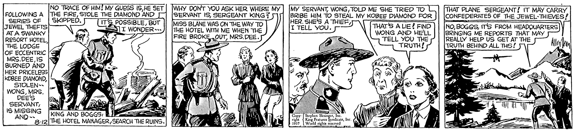 Art OCR: NO TRACE OF HIM! MY GUESS ISTOLD ME SHE TRIED To L BRIBE HIM TO STEAL MY KOBEE DIAMOND FOR THAT'S A LIE! FIND WONG AND HE'LL 7 TELL YOU THE TRUTH! WHY DON'T YOU ASK HER WHERE MY FOLLOWING A THE FIRESERGEANT KING? TIT'S POSSIBLEBUT SI WONDER-) THAT PLANE SERGEANT! T MAY CARRY CONFEDERATES OF THE JEWEL-THIEVES! NOTS FROM HEADOUARTERS BRINGING ME REPORTS THAT MAY REALLY HELP US GET AT THE TRUTH BEHIND ALL THS? SKIPPED. SERIES OF JEWEL THEFTS ATA SWANKY RESORT HOTEL THE LODGE OF ECCENTRIC MRS. DEEIS BURNED AND HER PRICELBss KOBEE DIAMONDSTOLEN WONGMRS. DEE'S SERVANTIS MISGING AND - MISS BLANE WAS ON THE WAY TO THE HOTEL WITH ME WHEN THE FIRE BROKE„OUTMRS.DEE. HER. SHE'S A THIEFI TELL YOU. Alla k KING AND BOGGS 8-12 THE HOTEL MANAGERSEARCH THE RUINS. Copy (Sorphen SkungerInc. rigle 1937 King Featurcs SyndicateIn. World rights reeryed NO TRACE OF HIM! MY GUESS ISHE SET MY SERVANTTOLD ME SHE TRIED To L BRIBE HIM TO STEAL MY KOBEE DIAMOND FOR THAT'S A LIE! FIND WONG AND HE'LL 7 TELL YOU THE TRUTH! WHY DON'T YOU ASK HER WHERE MY FOLLOWING A THE FIRESTOLE THE DIAMOND AND SERVANT ISSERGEANT KING? TIT'S POSSIBLEBUT SI WONDER-) THAT PLANE SERGEANT! T MAY CARRY CONFEDERATES OF THE JEWEL-THIEVES! NOTS FROM HEADOUARTERS BRINGING ME REPORTS THAT MAY REALLY HELP US GET AT THE TRUTH BEHIND ALL THS? SKIPPED. SERIES OF JEWEL THEFTS ATA SWANKY RESORT HOTEL THE LODGE OF ECCENTRIC MRS. DEEIS BURNED AND HER PRICELBss KOBEE DIAMONDSTOLEN WONGMRS. DEE'S SERVANTIS MISGING AND - MISS BLANE WAS ON THE WAY TO THE HOTEL WITH ME WHEN THE FIRE BROKE„OUTMRS.DEE. HER. SHE'S A THIEFI TELL YOU. Alla k KING AND BOGGS 8-12 THE HOTEL MANAGERSEARCH THE RUINS. Copy (Sorphen SkungerInc. rigle 1937 King Featurcs SyndicateIn. World rights reeryed