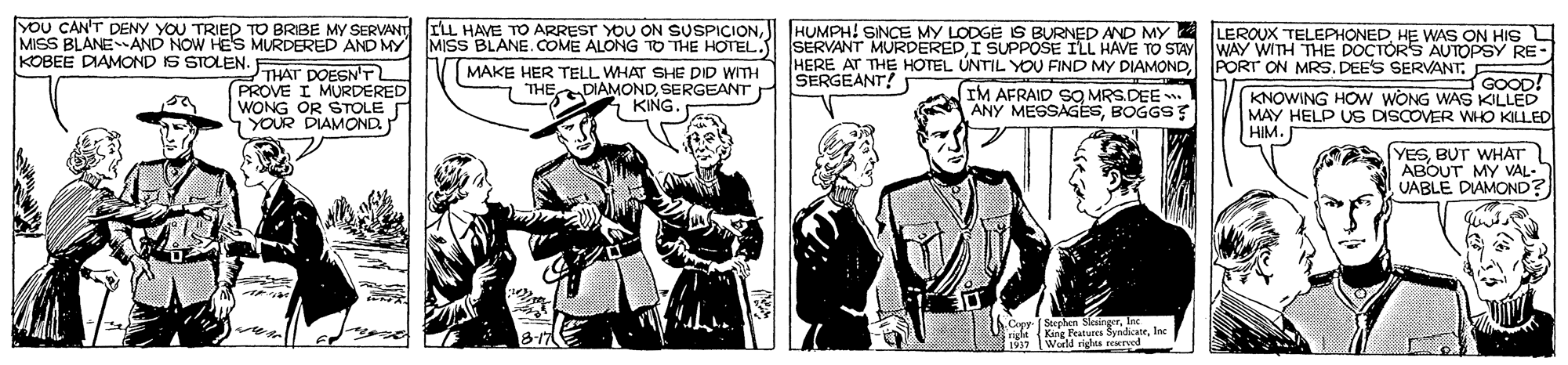 Parallel OCR: YOU CAN'T DENY YOU TRIED TO BRIBE MY SERVANT MISS BLANEAND NOW HEs MURDERED AND MY MISS BLANE. COME ALONG TO THE HOTEL.S SERVANT MURDEREDI SUPPOSE ILL HAVE TO STAY KOBEE DIAMOND IS STOLEN. ILL HAVE TO ARREST YOU ON SUSPICION HUMPH! SINCE MY LODGE S BURNED AND MY 2 LEROUX TELEPHONEDHE WAS ON HIS L WAY WITH THE DOCTÓRS AUTOPSY RE- HERE AT THE HOTEL ÚNTIL YOU FIND MY DIAMONDPORT ON MRS. DEES SERVANT SERGEANT? THAT DOESN'T PROVE I MURDERED WONG OR STOLE YOUR DIAMOND MAKE HER TELL WHAT SHE DID WITH THEDIAMONDSERGEANT KING. GOOD! IM AFRAID SO MRS.DEE . ANY MESSAGESBOGGS KNOWING HOW WONG WAS KILLED MAY HELP US DISCOVER WHO KILLED HIM. (YESBUT WHAT ABOUT MY VAL- UABLE DIAMOND? Cepr (Stephen Ska rloc King Peatures World rigls YOU CAN'T DENY YOU TRIED TO BRIBE MY SERVANT MISS BLANEAND NOW HEs MURDERED AND MY MISS BLANE. COME ALONG TO THE HOTEL.S SERVANT MURDEREDI SUPPOSE ILL HAVE TO STAY KOBEE DIAMOND IS STOLEN. ILL HAVE TO ARREST YOU ON SUSPICION HUMPH! SINCE MY LODGE S BURNED AND MY 2 LEROUX TELEPHONEDHE WAS ON HIS L WAY WITH THE DOCTÓRS AUTOPSY RE- HERE AT THE HOTEL ÚNTIL YOU FIND MY DIAMONDPORT ON MRS. DEES SERVANT SERGEANT? THAT DOESN'T PROVE I MURDERED WONG OR STOLE YOUR DIAMOND MAKE HER TELL WHAT SHE DID WITH THEDIAMONDSERGEANT KING. GOOD! IM AFRAID SO MRS.DEE . ANY MESSAGESBOGGS KNOWING HOW WONG WAS KILLED MAY HELP US DISCOVER WHO KILLED HIM. (YESBUT WHAT ABOUT MY VAL- UABLE DIAMOND? Cepr (Stephen Ska rloc King Peatures World rigls