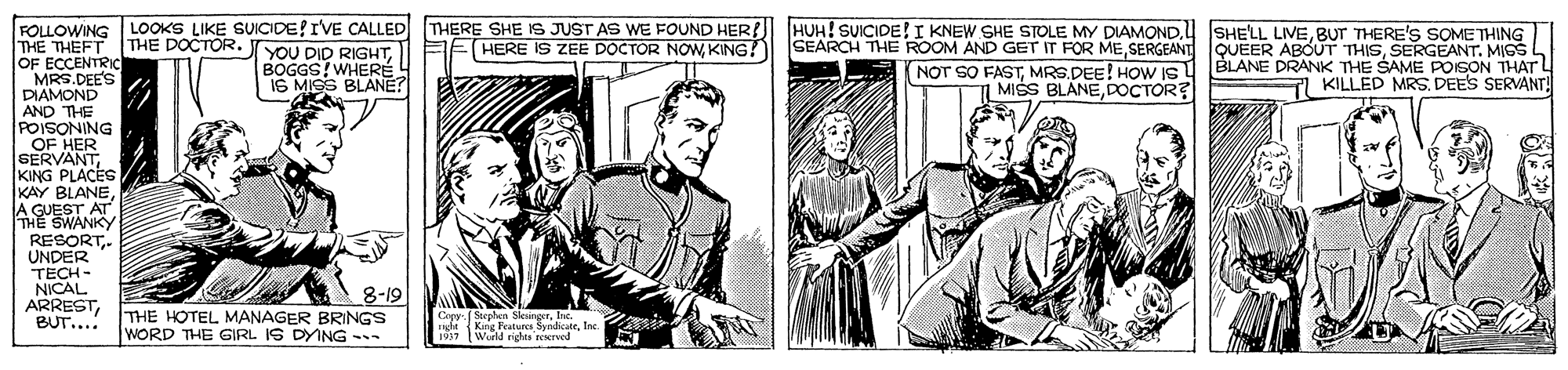 Line OCR: FOLLOWING THE THEFT OF ECCENTRIC MRS.DEES DIAMOND LOOKS LIKE SVICIDE!IVE CALLED THERE SHE IS JUST AS WE FOUND HER! HUH! SUICIDE!I KNEW SHE STOLE MY DIAMONDBUT THERE'S SOME THING SEARCH THE ROOM AND GET IT FOR ME SERGEANT QUEER ABOUT THISSERGEANT. MIGS BLANE DRANK THE SAME POISON THAT L KILLED MRSDEES SERVANT THE DOCTOR. HERE IS ZEE DOCTOR NOWKING? YOU DID RIGHTBOGGS!WHERÉ IS MISS BLANE? NOT SO FASTMRS.DEE! HOW Is MISS BLANE.DOCTOR? AND THE POISONING OF HER SERVANTKING PLACES KAY BLANEA GUEST AT THE SWANKY RESORT. UNDER TECH - NICAL ARRESTBUT... 8-19 THE HOTEL MANAGER BRINGS WORD THE GIRL IS DYING - Copy ( Stephen Sksinger. I de King Fatures Syndiote. Inc (Wurld rights neerved ? FOLLOWING THE THEFT OF ECCENTRIC MRS.DEES DIAMOND LOOKS LIKE SVICIDE!IVE CALLED THERE SHE IS JUST AS WE FOUND HER! HUH! SUICIDE!I KNEW SHE STOLE MY DIAMONDSHE'LL LIVEBUT THERE'S SOME THING SEARCH THE ROOM AND GET IT FOR ME SERGEANT QUEER ABOUT THISSERGEANT. MIGS BLANE DRANK THE SAME POISON THAT L KILLED MRSDEES SERVANT THE DOCTOR. HERE IS ZEE DOCTOR NOWKING? YOU DID RIGHTBOGGS!WHERÉ IS MISS BLANE? NOT SO FASTMRS.DEE! HOW Is MISS BLANE.DOCTOR? AND THE POISONING OF HER SERVANTKING PLACES KAY BLANEA GUEST AT THE SWANKY RESORT. UNDER TECH - NICAL ARRESTBUT... 8-19 THE HOTEL MANAGER BRINGS WORD THE GIRL IS DYING - Copy ( Stephen Sksinger. I de King Fatures Syndiote. Inc (Wurld rights neerved ?