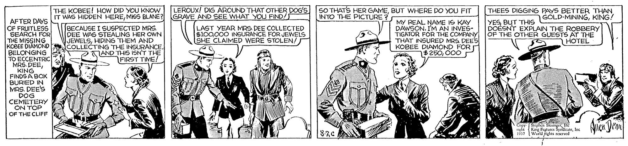 Newspaper OCR: SO THATS HER GAMEBUT WHERE DO YOU FIT INTO THE PICTURE ? LEROUX/ DIG AROUND THAT OTHER DOG'S IT WAS HIDDEN HEREMISS BLANE? GRAVE AND SEE WHAT YOU FIND/S LAST YEAR MRS DEE COLLECTED $100.000 INSURANCE FOR JEWELS SHE CLAIMED WERE STOLEN/ THE KOBEE! HOW DID YOU KNOW THEES DIGGING PAYS BETTER THAN YES BUT THIS GOLD-MININGKING DOESNT EXPLAIN THE ROBBERY OF THE OTHER GUESTS AT THE iHOTEL AFTER DAYS OF FRUITLESS SEARCH FOR THE MISSING KOBEE DIAMOND BELONGING TO ECCENTRIC MRS. DEEKING FINDS A BOX BURIED IN MRS. DEE'S DOG CEMETERY ON TOP OF THE CLIFF BECAUSE I SUSPECTED MRS. DEE WAS STEALING HER OWN JEWELSHIDING THEM AND COLLECTING THE INSURANCE. AND THIS ISN'T THE FIRST TIME! MY REAL NAME IS KAY DAWSON. I'M AN INVES- TIGATOR FOR THE COMPANY THAT INSURED MRS DEES KOBEE DIAMOND FOR 15250000 r Cepy Siepla Skng he ida 1937 King Feytures SyridicateInc Wurld Fights reerved SO THATS HER GAMEBUT WHERE DO YOU FIT INTO THE PICTURE ? LEROUX/ DIG AROUND THAT OTHER DOG'S IT WAS HIDDEN HEREMISS BLANE? GRAVE AND SEE WHAT YOU FIND/S LAST YEAR MRS DEE COLLECTED $100.000 INSURANCE FOR JEWELS SHE CLAIMED WERE STOLEN/ THE KOBEE! HOW DID YOU KNOW THEES DIGGING PAYS BETTER THAN YES BUT THIS GOLD-MININGKING DOESNT EXPLAIN THE ROBBERY OF THE OTHER GUESTS AT THE iHOTEL AFTER DAYS OF FRUITLESS SEARCH FOR THE MISSING KOBEE DIAMOND BELONGING TO ECCENTRIC MRS. DEEKING FINDS A BOX BURIED IN MRS. DEE'S DOG CEMETERY ON TOP OF THE CLIFF BECAUSE I SUSPECTED MRS. DEE WAS STEALING HER OWN JEWELSHIDING THEM AND COLLECTING THE INSURANCE. AND THIS ISN'T THE FIRST TIME! MY REAL NAME IS KAY DAWSON. I'M AN INVES- TIGATOR FOR THE COMPANY THAT INSURED MRS DEES KOBEE DIAMOND FOR 15250000 r Cepy Siepla Skng he ida 1937 King Feytures SyridicateInc Wurld Fights reerved