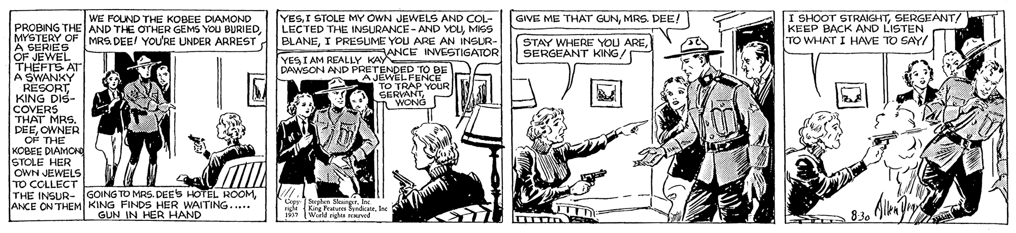 Comic book OCR: YESI STOLE MY OWN JEWELS AND COL- LECTED THE INSURANCE - AND YOUMISS MYSTERY OF MRS. DEE! YOU'RE UNDER ARREST d BLANEI PRESUME YOU ARE AN INSUR- ANCE INVESTIGATOR I SHOOT STRAIGHTSERGEANT! KEEP BACK AND LISTEN TO WHAT I HAVE TO SAY/ GIVE ME THAT GUNMRS. DEE! WE FOUND THE KOBEE DIAMOND PROBING THE AND THE OTHER GEMS YOU BURIEDSERGEANT KING! A GERIES OF JEWEL THEFTS AT A SWANKY RESORT KING DIS- COVERS THAT MRS. DEEOWNER OF THE KOBEE DIAMCNO STOLE HER OWN JEWELS YES I AM REALLY KAY DAWSON AND PRETENDED TO BE A JEWELFENCE TO TRAP YOUR SERVANTWONG THE INSUR- GOING TO MRS. DEES HOTEL ROOMANCE ON THEM KING FINDS HER WAITING.... GUN IN HER HAND Copy Sephen Sksinger. Inc King Peatures SyndicateInc World nghts ENved 8:30 YESI STOLE MY OWN JEWELS AND COL- LECTED THE INSURANCE - AND YOUMISS MYSTERY OF MRS. DEE! YOU'RE UNDER ARREST d BLANEI PRESUME YOU ARE AN INSUR- ANCE INVESTIGATOR I SHOOT STRAIGHTSERGEANT! KEEP BACK AND LISTEN TO WHAT I HAVE TO SAY/ GIVE ME THAT GUNMRS. DEE! WE FOUND THE KOBEE DIAMOND PROBING THE AND THE OTHER GEMS YOU BURIEDSTAY WHERE YOU ARESERGEANT KING! A GERIES OF JEWEL THEFTS AT A SWANKY RESORT KING DIS- COVERS THAT MRS. DEEOWNER OF THE KOBEE DIAMCNO STOLE HER OWN JEWELS YES I AM REALLY KAY DAWSON AND PRETENDED TO BE A JEWELFENCE TO TRAP YOUR SERVANTWONG THE INSUR- GOING TO MRS. DEES HOTEL ROOMANCE ON THEM KING FINDS HER WAITING.... GUN IN HER HAND Copy Sephen Sksinger. Inc King Peatures SyndicateInc World nghts ENved 8:30