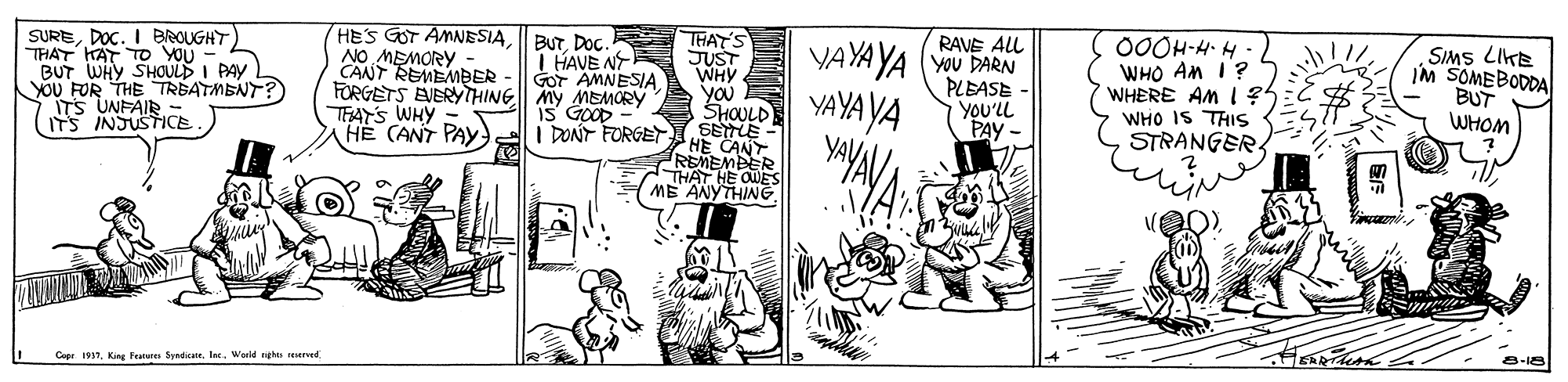 Comic book OCR: SUREDOC. I BROUGHT THAT HAT To YOU - BUT WHY SHOULD I PAY YOU FOR THE TREATMENT? ITS UNFAIR ITS INSUSTICE HES GOT AMNESIANO MEMORY CANT REMEMBER FORGETS EVERYTHINE My MEMORY THAY'S WHY = HE (ANT PAY i DONT FORGET BUT. DOc.R I HAVE N GOT AMNESIA THAT'S JUST WHY YOU 00ÖH-H H- WHO AM I? WHERE AM 1?5 WHO IS THIS STRANGER RAVE ALL YAYA YA (YOu PARN PLEASE YOU'LL PAY - SIMS LIKE IM SOMEBODDA BUT WHOM iS GOOD ShaD YAYA YA SELE HE CANT REMEMBER THAT HE OES ME ANYTHING Capr 1937Inc. World nghts reerved 8-18 SUREDOC. I BROUGHT THAT HAT To YOU - BUT WHY SHOULD I PAY YOU FOR THE TREATMENT? ITS UNFAIR ITS INSUSTICE HES GOT AMNESIANO MEMORY CANT REMEMBER FORGETS EVERYTHINE My MEMORY THAY'S WHY = HE (ANT PAY i DONT FORGET BUT. DOc.R I HAVE N GOT AMNESIA THAT'S JUST WHY YOU 00ÖH-H H- WHO AM I? WHERE AM 1?5 WHO IS THIS STRANGER RAVE ALL YAYA YA (YOu PARN PLEASE YOU'LL PAY - SIMS LIKE IM SOMEBODDA BUT WHOM iS GOOD ShaD YAYA YA SELE HE CANT REMEMBER THAT HE OES ME ANYTHING Capr 1937King Features SpedicaInc. World nghts reerved 8-18