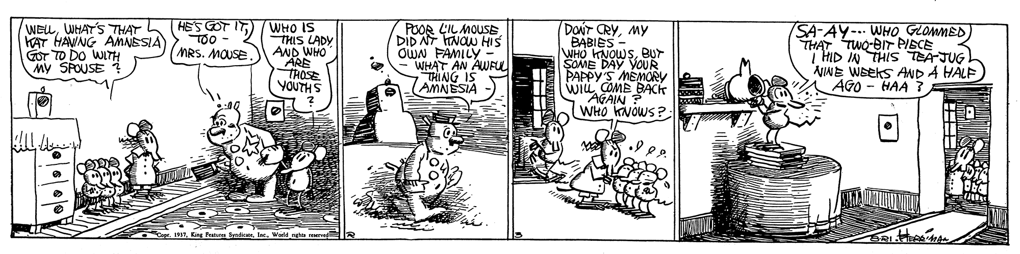 Illustration OCR: HES GOT IT TOo - MRS. MOUSE. WELWHATS THAT KAT HAWNG AMNESIA GOT TO DO WITH My SPOUSE ? WHO IS THIS LADY AND WHO ARE THOSE YOUTHS POOR LIL MOUSE. DID NT TNOW HIS OWN FAMILY WHAT AN AWFUl THING IS AMNESIA DONT CRYMY BABIES - WHO KNOWSBUr SOME DAY VOUR PAPPY'S MEMORY wiL COME BACk "AGAIN ? WHO KNOWS ? SA-AY- WHO GLOMMED) THAT TWQ-BIT PISCE 7 HID IN THIS TEAJUG AJINE Weeks AND A HALF AGO - HAA ? SyndicaeHES GOT IT TOo - MRS. MOUSE. WELWHATS THAT KAT HAWNG AMNESIA GOT TO DO WITH My SPOUSE ? WHO IS THIS LADY AND WHO ARE THOSE YOUTHS POOR LIL MOUSE. DID NT TNOW HIS OWN FAMILY WHAT AN AWFUl THING IS AMNESIA DONT CRYMY BABIES - WHO KNOWSBUr SOME DAY VOUR PAPPY'S MEMORY wiL COME BACk "AGAIN ? WHO KNOWS ? SA-AY- WHO GLOMMED) THAT TWQ-BIT PISCE 7 HID IN THIS TEAJUG AJINE Weeks AND A HALF AGO - HAA ? Syndicae