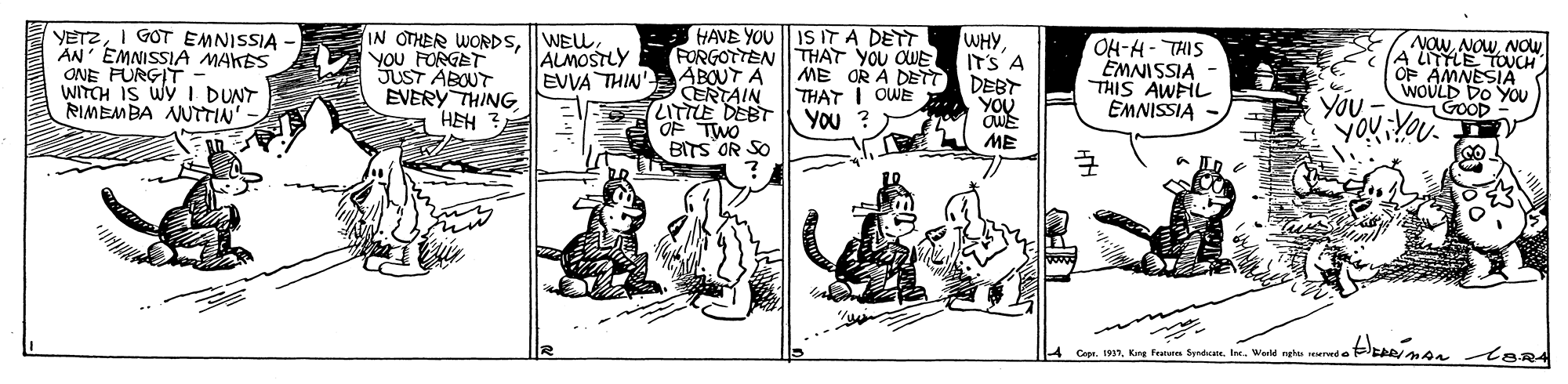 Line art OCR: VETZI GOT EMNISSIA AN' EMNISSIA MAKES ONE FURGIT - WITCH IS WY I DUNT RIMEMBA NUTTIN IN OTHER WORDSYOU FORGET SUST ABOUT EVERY THING HEH HAVE YOU IS IT A DETT FORGOTTEN THAT YOU OWE ABOUT A ERTAIN ZITTLE DEBT YOU ? OF TWO BITS OR SO WHY IT'S A DEBT YOU OH-H- THIS EMNISSIA THIS AWFIL EMNISSIA NOWNOW ALMOSTLY EVVA THIN' ME OR A DETT THAT I OWE You WOULD DO YOU GOOD ME 4 Copr. 1937Kong Featunes Srade. Ine. World nghu surwd o VETZI GOT EMNISSIA AN' EMNISSIA MAKES ONE FURGIT - WITCH IS WY I DUNT RIMEMBA NUTTIN IN OTHER WORDSYOU FORGET SUST ABOUT EVERY THING HEH HAVE YOU IS IT A DETT FORGOTTEN THAT YOU OWE ABOUT A ERTAIN ZITTLE DEBT YOU ? OF TWO BITS OR SO WHY IT'S A DEBT YOU OH-H- THIS EMNISSIA THIS AWFIL EMNISSIA NOWNOW ALMOSTLY EVVA THIN' ME OR A DETT THAT I OWE You WOULD DO YOU GOOD ME 4 Copr. 1937Kong Featunes Srade. Ine. World nghu surwd o