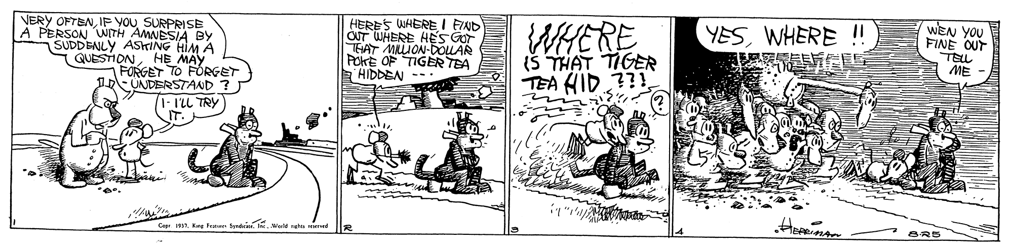 Line art OCR: VERY OFTENIF YOU SURPRISE A PERSON WITH AMNESIA BY SUDDENLY ASKING HIM A QUESTIONHE MAY FORGET TO FORGET UNDERSTAND ? I- I'LL TRY) HERES WHERE I FIND OT WHERE HES GOT THAT MIION-DOLAR POKE OF TIGER TEA HIDDEN WHERE (Š THAT TIGER WEN YOU FINE OUT TELL ME YESWHERE !! TEA HID ?? Cop 1917I. MWorld rehe ervet VERY OFTENIF YOU SURPRISE A PERSON WITH AMNESIA BY SUDDENLY ASKING HIM A QUESTIONHE MAY FORGET TO FORGET UNDERSTAND ? I- I'LL TRY) HERES WHERE I FIND OT WHERE HES GOT THAT MIION-DOLAR POKE OF TIGER TEA HIDDEN WHERE (Š THAT TIGER WEN YOU FINE OUT TELL ME YESWHERE !! TEA HID ?? Cop 1917Kre Fenn SprdI. MWorld rehe ervet