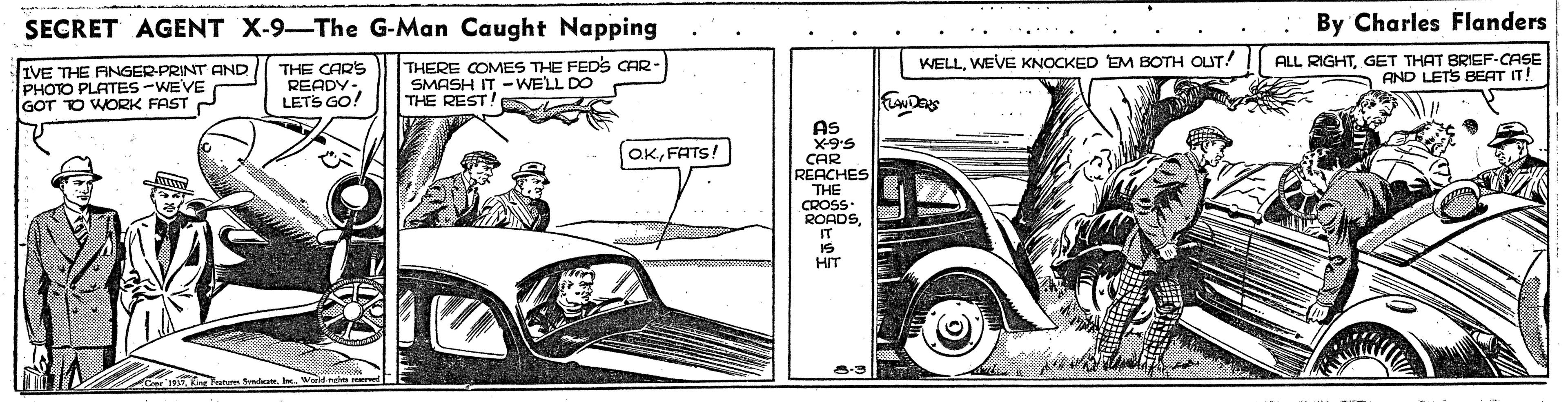 Line OCR: SECRET AGENT X-9-The G-Man Caught Napping By Charles Flanders .. ALL RIGHTGET THAT BRIEF-CASE A AND LETS BEAT IT! WELLWEVE KNOCKED EM BOTH OUT! IVE THE FINGER-PRINT AND PHOTO PLATES -WEVE GOT TO WORK FAST C THE CARS READY.LETS GO! THERE COMES THE FEDS CAR SMASH IT -WELL DO THE REST! AS OKFATS! CAR REACHES THE CROSS. ROADS IT HIT SECRET AGENT X-9-The G-Man Caught Napping By Charles Flanders .. ALL RIGHTGET THAT BRIEF-CASE A AND LETS BEAT IT! WELLWEVE KNOCKED EM BOTH OUT! IVE THE FINGER-PRINT AND PHOTO PLATES -WEVE GOT TO WORK FAST C THE CARS READY.LETS GO! THERE COMES THE FEDS CAR SMASH IT -WELL DO THE REST! AS OKFATS! CAR REACHES THE CROSS. ROADS IT HIT
