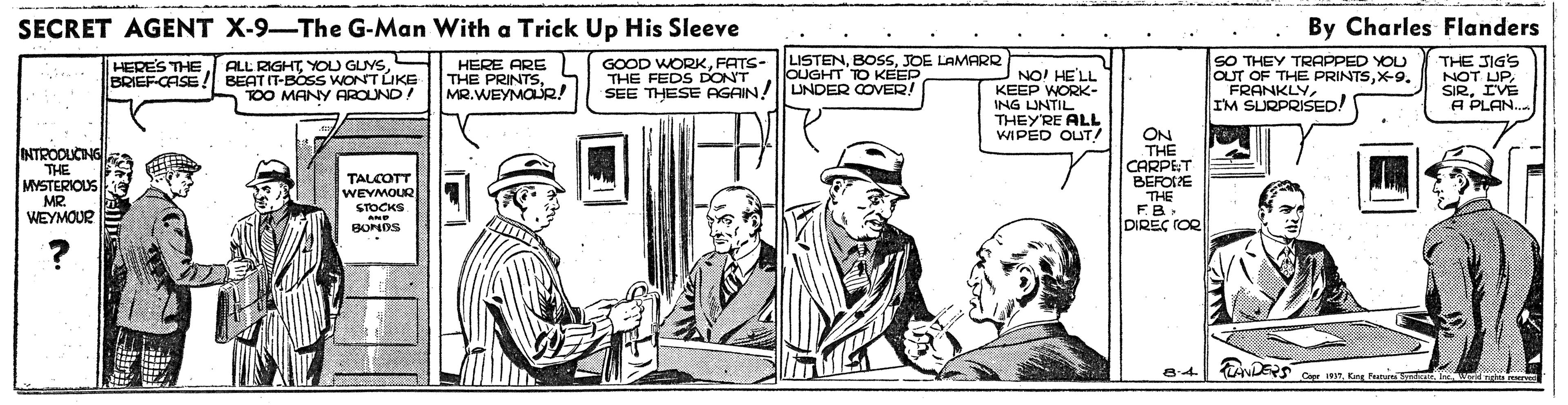 Publication OCR: SECRET AGENT X-9-The G-Man With a Trick Up His Sleeve By Charles Flanders LISTENJOE LAMARR OUGHT TO KEEP ALL RIGHTBRIEF-CASE! BEAT IT-BOSS WONT LIKE TOO MANY AROUND! SO THEY TRAPPED YOU OUT OF THE PRINTSX-9. FRANKLYIM SURPRISED! THE JIG'S NOT UPIVE A PLAN. HERES THE HERE ARE THE PRINTSMR.WEYMOLUR! GOOD WORKFATS- THE FEDS DONT NO! HELL KEEP WORK- ING LINTIL THEY'RE ALL WIPED OUT/ SEE THESE AGAIN!| UNDER COVER! INTROOUCING THE MYSTERIOUS MR. WEYMOUR ON THE CARPET BEFOIE TALCOTT WEYMOUR STOCKS THE FB DIREÇ rOR AND BONDS Bit ANLERS Cer 191Kng Fun t Capr 191Kag FunS I e SECRET AGENT X-9-The G-Man With a Trick Up His Sleeve By Charles Flanders LISTENJOE LAMARR OUGHT TO KEEP ALL RIGHTYOU GUYSBRIEF-CASE! BEAT IT-BOSS WONT LIKE TOO MANY AROUND! SO THEY TRAPPED YOU OUT OF THE PRINTSX-9. FRANKLYIM SURPRISED! THE JIG'S NOT UPIVE A PLAN. HERES THE HERE ARE THE PRINTSMR.WEYMOLUR! GOOD WORKFATS- THE FEDS DONT NO! HELL KEEP WORK- ING LINTIL THEY'RE ALL WIPED OUT/ SEE THESE AGAIN!| UNDER COVER! INTROOUCING THE MYSTERIOUS MR. WEYMOUR ON THE CARPET BEFOIE TALCOTT WEYMOUR STOCKS THE FB DIREÇ rOR AND BONDS Bit ANLERS Cer 191Kng Fun t Capr 191Kag FunS I e