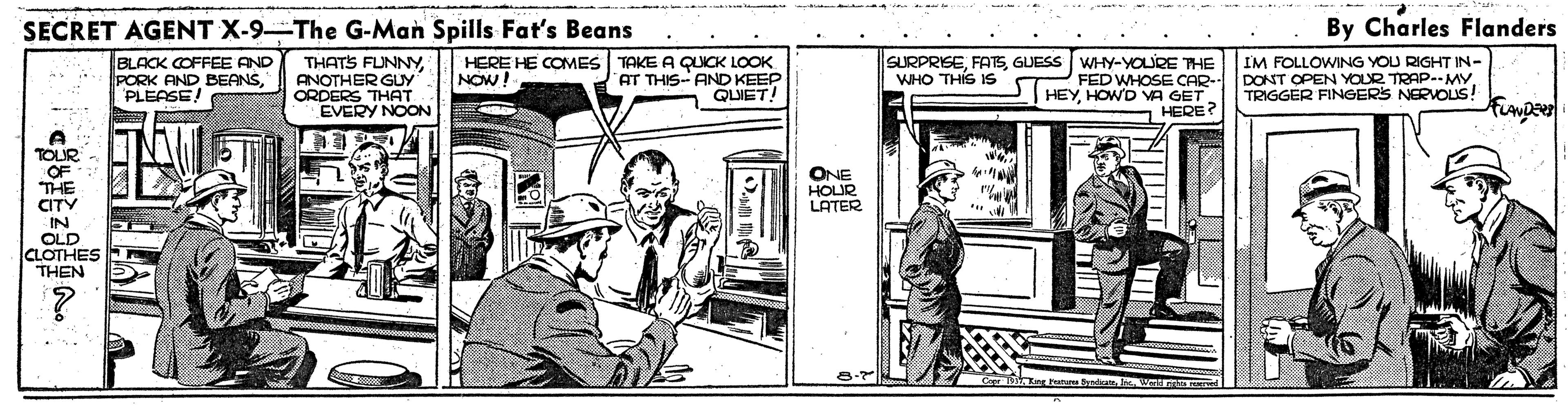 Rectangle OCR: SECRET AGENT X-9-The G-Man Spills Fat's Beans By Charles Flanders BLACK COFFEE AND PORK AND BEANSPLEASE! THATS FUNNYANOTHER GUy ORDERS THAT EVERY NOON HERE HE COMES TAKE A QUICK LOOK AT THIS- AND KEEP QLIET! SURPRISEGUESS WHY-YOLRE THE FED WHOSE CAR- HEYHOWD VA GET HERE? IM FOLLOWING YOU RIGHT IN- DONT OPEN YOUR TRAP--MY. TRIGGER FINGERS NERVOLIS! NOW! WHO THIS IS TOLIS ONE HOUR LATER CITY IN OLD CLOTHES THEN n bd. SECRET AGENT X-9-The G-Man Spills Fat's Beans By Charles Flanders BLACK COFFEE AND PORK AND BEANSPLEASE! THATS FUNNYANOTHER GUy ORDERS THAT EVERY NOON HERE HE COMES TAKE A QUICK LOOK AT THIS- AND KEEP QLIET! SURPRISEGUESS WHY-YOLRE THE FED WHOSE CAR- HEYHOWD VA GET HERE? IM FOLLOWING YOU RIGHT IN- DONT OPEN YOUR TRAP--MY. TRIGGER FINGERS NERVOLIS! NOW! WHO THIS IS TOLIS ONE HOUR LATER CITY IN OLD CLOTHES THEN n bd.