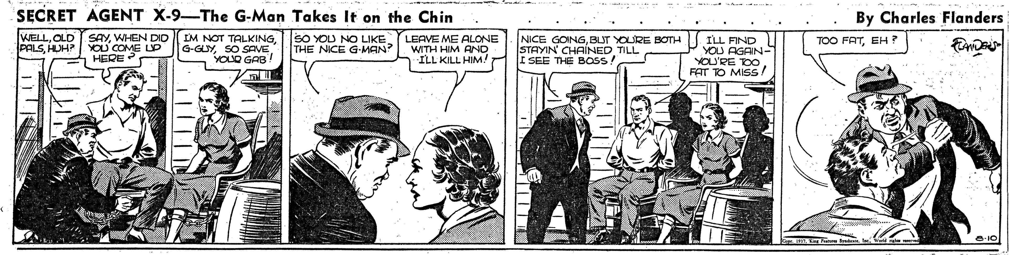 Parallel OCR: SECRET AGENT X-9-The G-Man Takes It on the Chin By Charles Flanders WELLOLD PALSHUH? SAYWHEN DID YOU COME UP HERE IM NOT TALKINGSO SAVE YOLO GAB! SO YOU NO LIKE THE NICE G-MAN? LEAVE ME ALONE WITH HIM AND NICE GOINGBUT YOURE BOTH STAYIN' CHAINED TILL I SEE THE BOSS! ILL FIND YOU AGAIN- YOU'RE TOO FAT TO MISS/ TOO FATEH ? ILL KILL HIM O-10 SECRET AGENT X-9-The G-Man Takes It on the Chin By Charles Flanders WELLOLD PALSHUH? SAYWHEN DID YOU COME UP HERE IM NOT TALKINGSO SAVE YOLO GAB! SO YOU NO LIKE THE NICE G-MAN? LEAVE ME ALONE WITH HIM AND NICE GOINGBUT YOURE BOTH STAYIN' CHAINED TILL I SEE THE BOSS! ILL FIND YOU AGAIN- YOU'RE TOO FAT TO MISS/ TOO FATEH ? ILL KILL HIM O-10
