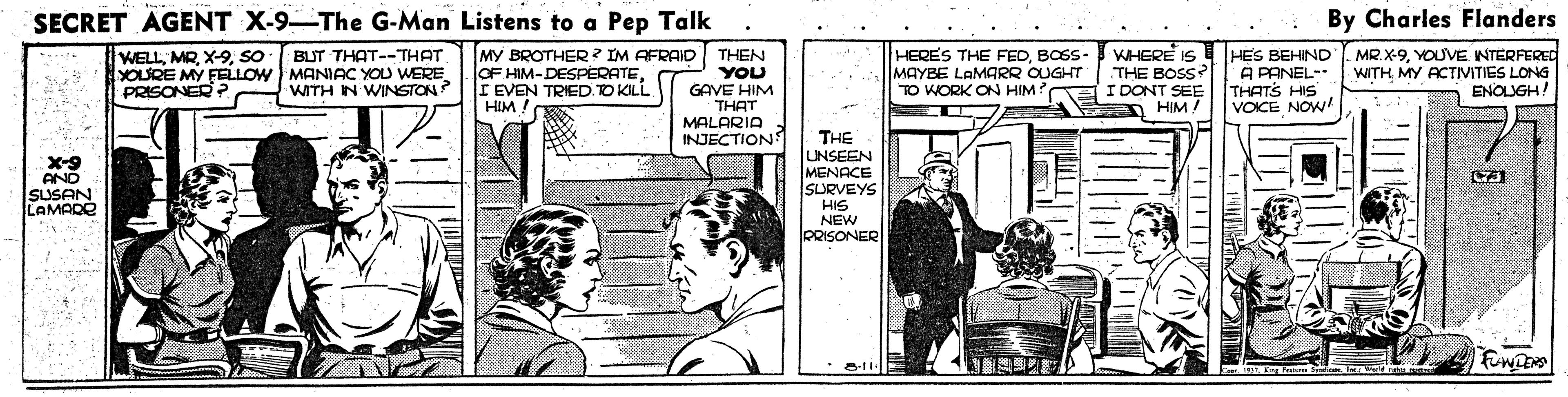 Drawing OCR: SECRET AGENT X-9-The G-Man Listens to a Pep Talk By Charles Flanders WELLSO YOURE MY FELLOW MANIAC YOU WERE PRISONER P MY BROTHER ? IM AFRAID OF HIM-DESPERATEI EVEN TRIED.TO KILL. HIM ! WHERE IS HES BEHIND THE BOSS? MR.X-9YOUVE. NTERFERED WITH MY ACTIVITIES LONG ENOLIGH! BUT THAT--THAT THEN YOU GAVE HIM THAT MALARIA INJECTION HERES THE FEDBOSS- MAYBE LAMARR OUGHT TO WORK ON HIM? I DONT SEE A PANEL- THATS HIS VOICE NOW! WITH IN WINSTON? HIM ! 6-X AND SUSAN LAMADO THE UNSEEN MENACE SURVEYS HIS NEW PRISONER SECRET AGENT X-9-The G-Man Listens to a Pep Talk By Charles Flanders WELLSO YOURE MY FELLOW MANIAC YOU WERE PRISONER P MY BROTHER ? IM AFRAID OF HIM-DESPERATEI EVEN TRIED.TO KILL. HIM ! WHERE IS HES BEHIND THE BOSS? MR.X-9YOUVE. NTERFERED WITH MY ACTIVITIES LONG ENOLIGH! BUT THAT--THAT THEN YOU GAVE HIM THAT MALARIA INJECTION HERES THE FEDBOSS- MAYBE LAMARR OUGHT TO WORK ON HIM? I DONT SEE A PANEL- THATS HIS VOICE NOW! WITH IN WINSTON? HIM ! 6-X AND SUSAN LAMADO THE UNSEEN MENACE SURVEYS HIS NEW PRISONER