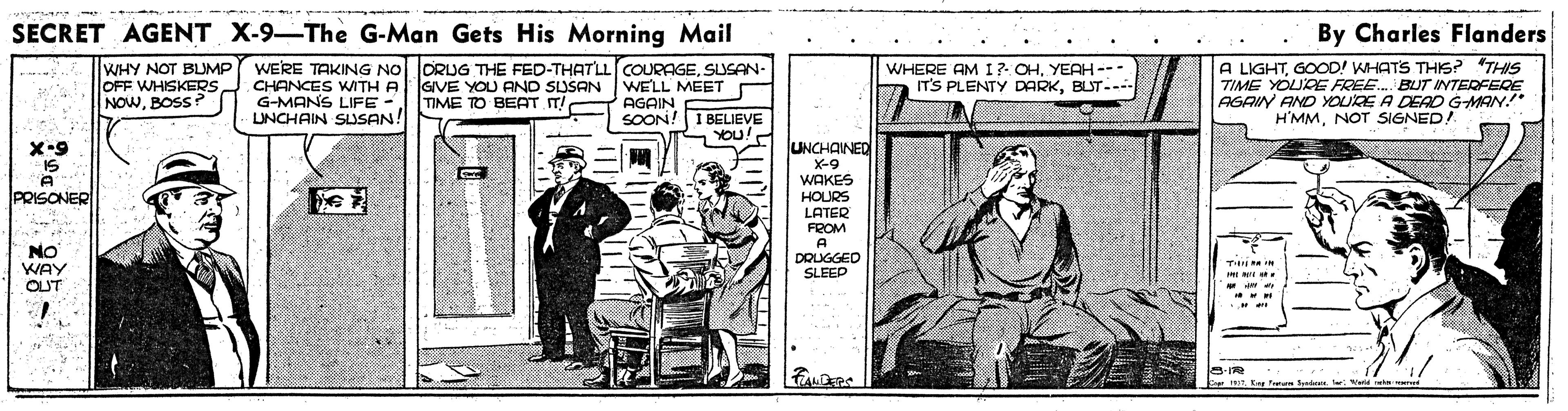 Line art OCR: SECRET AGENT X-9-The G-Man Gets His Morning Mail By Charles Flanders WHY NOT BLUMP OFF WHISKERS NOWBOSS? WERE TAKING NOORIJG THE FED-THAT'LLCOURAGESUSAN- GIVE YOU AND SUSAN TIME TO BEAT IT! A LIGHTGOOD! WHATS THIS? "THIS TIME YOURE FREE. BUT INTERFERE AGAIN AND YOURE A DEAD GMAN!* H'MMNOT SIGNED! WHERE AM I? OHYEAH-- IT'S PLENTY DARKBUT--- CHANCES WITH A G-MANS LIFE - LNCHAIN SLSAN! WELL MEET AGAIN SOON!I BELIEVE YOU! UNCHAINED X-9 WAKES HOURS LATER FROM X-9 IS PRISONER NO WAY OUT DOUGGED SLEEP ME NE . IT En Fu d d SECRET AGENT X-9-The G-Man Gets His Morning Mail By Charles Flanders WHY NOT BLUMP OFF WHISKERS NOWBOSS? WERE TAKING NOORIJG THE FED-THAT'LLCOURAGESUSAN- GIVE YOU AND SUSAN TIME TO BEAT IT! A LIGHTGOOD! WHATS THIS? "THIS TIME YOURE FREE. BUT INTERFERE AGAIN AND YOURE A DEAD GMAN!* H'MMNOT SIGNED! WHERE AM I? OHYEAH-- IT'S PLENTY DARKBUT--- CHANCES WITH A G-MANS LIFE - LNCHAIN SLSAN! WELL MEET AGAIN SOON!I BELIEVE YOU! UNCHAINED X-9 WAKES HOURS LATER FROM X-9 IS PRISONER NO WAY OUT DOUGGED SLEEP ME NE . IT En Fu d d