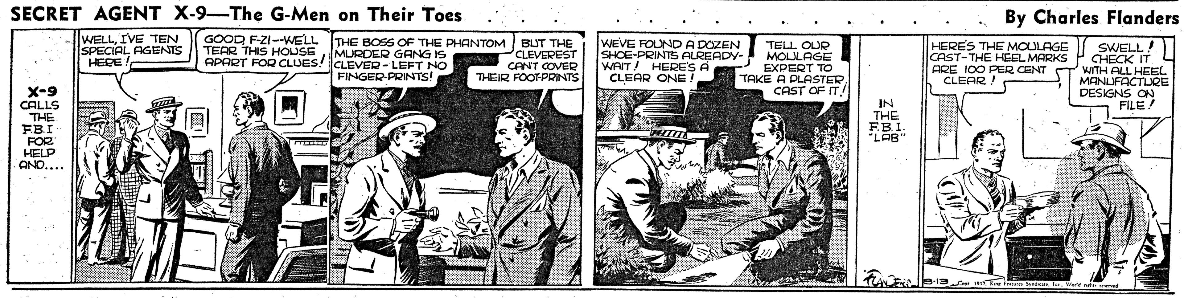 Illustration OCR: SECRET AGENT X-9-The G-Men on Their Toes By Charles Flanders WELLIVE TEN SPECIAL AGENTS HERE ! GOOD F-ZI--WELL TEAR THIS HOUSE THE BOSS OF THE PHANTOM BUT THE MURDER GANG IS WEVE FOUND A DOZEN SHOE-PRINTS ALREADY- WAIT! HERE'S A CLEAR ONE! TELL OUR MOULAGE EXPERT TO TAKE A PLASTER CAST OF IT HERES THE MOULAGE CAST-THE HEEL MARKS ARE 100 PER CENT CLEAR ! SWELL! CHECK IT 4 WITH ALL HEEL MANLUFACTLQE DESIGNS ON FILE PCLEVEREST CANT COVER THEIR FOOT-PRINTS APART FOR CLUES! CLEVER- LEFT NO FINGER-PRINTS X-9 CALLS THE FBI FOR HELP ANO.... IN THE EB.I. "LAB" 8-19.4 P m lende.Weld to ed SECRET AGENT X-9-The G-Men on Their Toes By Charles Flanders WELLIVE TEN SPECIAL AGENTS HERE ! GOOD F-ZI--WELL TEAR THIS HOUSE THE BOSS OF THE PHANTOM BUT THE MURDER GANG IS WEVE FOUND A DOZEN SHOE-PRINTS ALREADY- WAIT! HERE'S A CLEAR ONE! TELL OUR MOULAGE EXPERT TO TAKE A PLASTER CAST OF IT HERES THE MOULAGE CAST-THE HEEL MARKS ARE 100 PER CENT CLEAR ! SWELL! CHECK IT 4 WITH ALL HEEL MANLUFACTLQE DESIGNS ON FILE PCLEVEREST CANT COVER THEIR FOOT-PRINTS APART FOR CLUES! CLEVER- LEFT NO FINGER-PRINTS X-9 CALLS THE FBI FOR HELP ANO.... IN THE EB.I. "LAB" 8-19.4 P m lende.Weld to ed