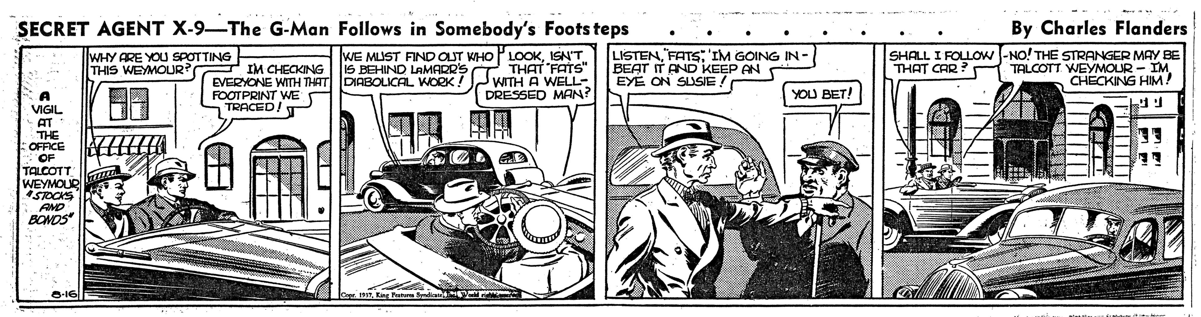Art OCR: SECRET AGENT X-9-The G-Man Follows in Somebody's Foots teps By Charles Flanders WHY ARE YOU SPOTTING THIS WEYMOUR? LISTENFATS:'IM GOING IN- BEAT IT AND KEEP AN EYE ON SUSIE ! SHALL I FOLLOW -NO! THE STRANGER MAY BE TALCOTT WEYMOUR - IMCHECKING HIM! WE MUST FIND OUT WHO PLOOKISN'T THAT CAR ? IM CHECKING | 1S BEHIND LAMARR'S T THAT "FATS" EVERYONE WITH THAT DIABOLICAL WORK! JWITH A WELL- FOOTPRINT WE TRACED! T DRESSED MAN? YOU BET! A VIGIL AT THE OFFICE OF TALCOTT WEYMOUR STOCKS AND BONOS -16 T|||| SECRET AGENT X-9-The G-Man Follows in Somebody's Foots teps By Charles Flanders WHY ARE YOU SPOTTING THIS WEYMOUR? LISTENFATS:'IM GOING IN- BEAT IT AND KEEP AN EYE ON SUSIE ! SHALL I FOLLOW -NO! THE STRANGER MAY BE TALCOTT WEYMOUR - IMCHECKING HIM! WE MUST FIND OUT WHO PLOOKISN'T THAT CAR ? IM CHECKING | 1S BEHIND LAMARR'S T THAT "FATS" EVERYONE WITH THAT DIABOLICAL WORK! JWITH A WELL- FOOTPRINT WE TRACED! T DRESSED MAN? YOU BET! A VIGIL AT THE OFFICE OF TALCOTT WEYMOUR STOCKS AND BONOS -16 T||||