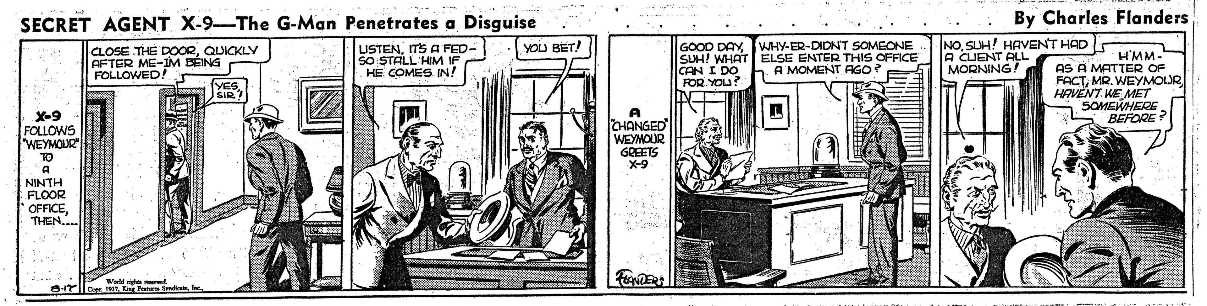 Publication OCR: SECRET AGENT X-9-The G-Man Penetrates a Disguise By Charles Flanders GOOD DAYJWHY-ER-DIDNT SOMEONE SUH! WHAT ELSE ENTER THIS OFFICE CAN I DO FOR YOU? N NOSUH! HAVENT HAD A CLIENT ALL MORNING! YOU BET! CLOSE THE DOORQUICKLY AFTER ME-IM BÉING FOLLOWED! USTENITS A FED- SO STALL HIM IF HE COMES IN! H'MM- AS A MATTER OF FACTMR. WEYMOLR HAVENT WE MET S SOMEWHERE BEFORE h A MOMENT AGO? YES SIR? X-9 FOLLOWS "WEYMOUR TO A CHANGED WEYMOUR GREETS X-9 A NINTH FLOOR OFFICETHEN... Wald h ered SECRET AGENT X-9-The G-Man Penetrates a Disguise By Charles Flanders GOOD DAYJWHY-ER-DIDNT SOMEONE SUH! WHAT ELSE ENTER THIS OFFICE CAN I DO FOR YOU? N NOSUH! HAVENT HAD A CLIENT ALL MORNING! YOU BET! CLOSE THE DOORQUICKLY AFTER ME-IM BÉING FOLLOWED! USTENITS A FED- SO STALL HIM IF HE COMES IN! H'MM- AS A MATTER OF FACTMR. WEYMOLR HAVENT WE MET S SOMEWHERE BEFORE h A MOMENT AGO? YES SIR? X-9 FOLLOWS "WEYMOUR TO A CHANGED WEYMOUR GREETS X-9 A NINTH FLOOR OFFICETHEN... Wald h ered