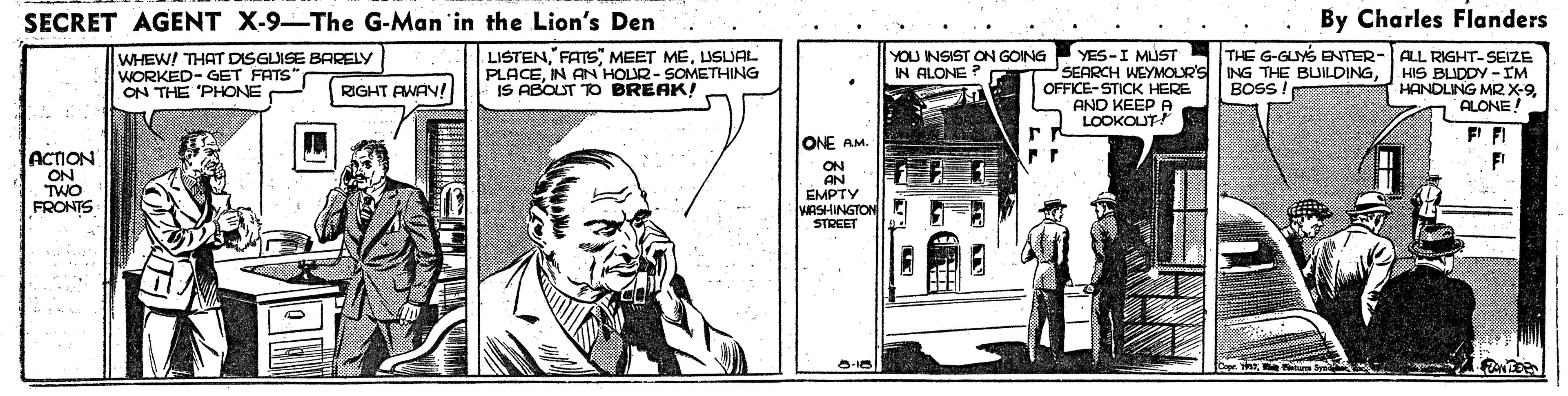 Publication OCR: SECRET AGENT X-9-The G-Man in the Lion's Den By Charles Flanders WHEW! THAT DISGUISE BARELY WORKED- GET FATS ON THE 'PHONE LISTENLISLJAL PLACEIN AN HOUR- SOMETHING IS ABOUT TO BREAK! YOU NSIST ON GOING IN ALONE YES-I MÚST SEARCH WEYMOLR'S OFFICE-STICK HERE AND KEEP A LOOKOUT! THE G-GUYS BNTER ING THE BUILDINGBOSS ! ALL RIGHT-SEIZE HIS BLIDDY -IM HANDLING MRX-9ALONE! RIGHT AWAY ONE AM. F' FI ACTION ON TWO ON AN EMPTY WRSHINGTON STREET FRONTS SECRET AGENT X-9-The G-Man in the Lion's Den By Charles Flanders WHEW! THAT DISGUISE BARELY WORKED- GET FATS ON THE 'PHONE LISTENFATS" MEET MELISLJAL PLACEIN AN HOUR- SOMETHING IS ABOUT TO BREAK! YOU NSIST ON GOING IN ALONE YES-I MÚST SEARCH WEYMOLR'S OFFICE-STICK HERE AND KEEP A LOOKOUT! THE G-GUYS BNTER ING THE BUILDINGBOSS ! ALL RIGHT-SEIZE HIS BLIDDY -IM HANDLING MRX-9ALONE! RIGHT AWAY ONE AM. F' FI ACTION ON TWO ON AN EMPTY WRSHINGTON STREET FRONTS