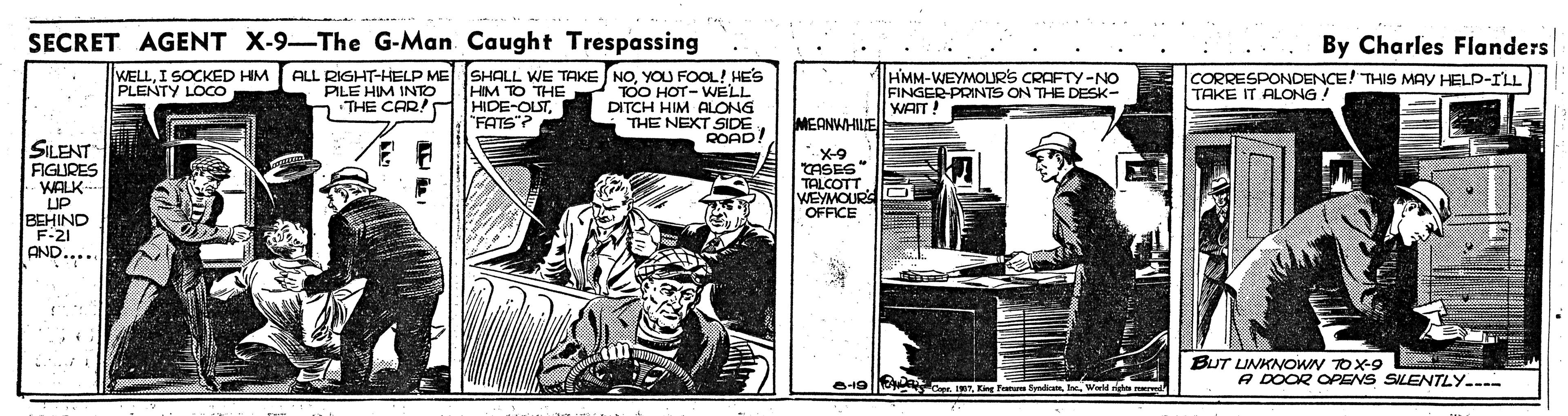Fiction OCR: SECRET AGENT X-9-The G-Man Caught Trespassing By Charles Flanders WELLI SOCKED HM PLENTY LOCO ALL RIGHT-HELP ME SHALL WE TAKE NOYOU FOOL! HE'S HIM TO THE HIDE-OUT"FATS? HMM-WEYMOLRS CRAFTY-NO FINGER-PRINTS ON THE DESK- WAIT! CORRESPONDENCE! THIS MAY HELP-ILL TAKE IT ALONG! PILE HIM INTTO n THE CAR! TOO HOT- WELL DITCH HIM ALONG THE NEXT. MEANWHILE SILENT ROAD! FIGLURES WALK- UP BEHIND X-9 TASES" TALCOTT VEYMOURS OFFICE AND..... BUT UNKNOWN TOX-9 A DOOR OPENS SILENTLY.. O19| RTEing Feru ydi Ie. W SECRET AGENT X-9-The G-Man Caught Trespassing By Charles Flanders WELLI SOCKED HM PLENTY LOCO ALL RIGHT-HELP ME SHALL WE TAKE NOYOU FOOL! HE'S HIM TO THE HIDE-OUT"FATS? HMM-WEYMOLRS CRAFTY-NO FINGER-PRINTS ON THE DESK- WAIT! CORRESPONDENCE! THIS MAY HELP-ILL TAKE IT ALONG! PILE HIM INTTO n THE CAR! TOO HOT- WELL DITCH HIM ALONG THE NEXT. MEANWHILE SILENT ROAD! FIGLURES WALK- UP BEHIND X-9 TASES" TALCOTT VEYMOURS OFFICE AND..... BUT UNKNOWN TOX-9 A DOOR OPENS SILENTLY.. O19| RTEing Feru ydi Ie. W