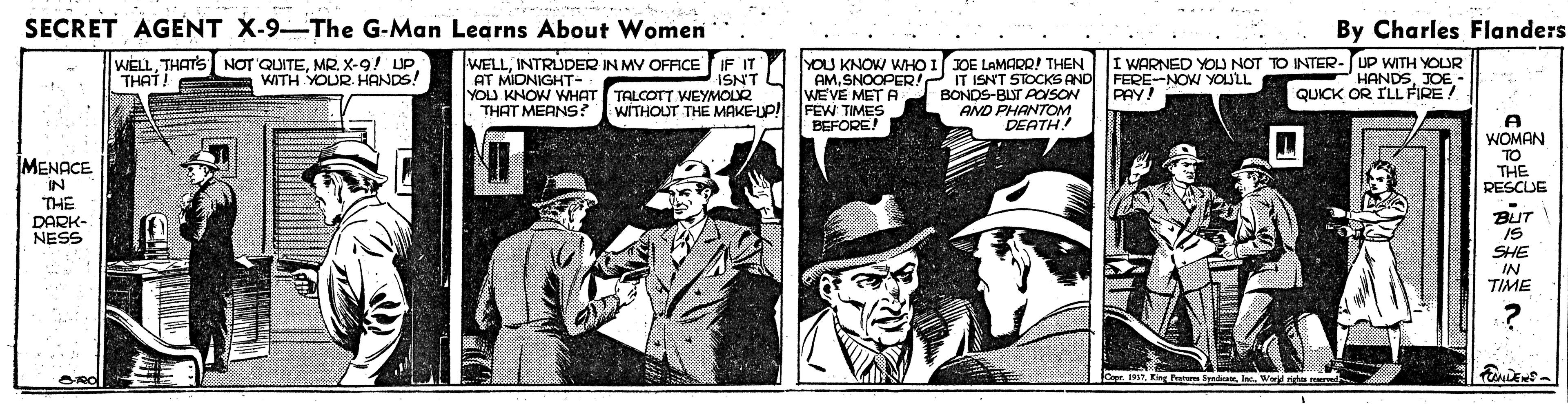 History OCR: SECRET AGENT X-9-The G-Man Learns About Women By Charles Flanders WELLMR. X-9! UP THAT ! WELLINTRUDER IN MY OFFICE IF IT AT MIONIGHT- YOU KNOW WHAT TALCOTT KEYMOLR THAT MEANS? YOU KNOW WHO I JOE LAMARRI THEN IT ISNT STOCKSAND BONDS-BUT AOISON AND PHANTOM DEATH! I WARNED YOU NOT TO INTER-UP WITH YOUR HANDSJOE- QUICK OR ILL FIRE ! ? FERE-NOW YOULL PAY! WITH YOUR. HANDS! AMSNOOPER! WEVE MET A FEW TIMES WITHOUT THE MAKEUP! A WOMAN TO THE RESCUE BEFORE! IMENACE IN THE DARK- NESS BUT IS SHE IN TIME SamTIn d ndu SECRET AGENT X-9-The G-Man Learns About Women By Charles Flanders WELLTHATS NOT QUITEMR. X-9! UP THAT ! WELLINTRUDER IN MY OFFICE IF IT AT MIONIGHT- YOU KNOW WHAT TALCOTT KEYMOLR THAT MEANS? YOU KNOW WHO I JOE LAMARRI THEN IT ISNT STOCKSAND BONDS-BUT AOISON AND PHANTOM DEATH! I WARNED YOU NOT TO INTER-UP WITH YOUR HANDSJOE- QUICK OR ILL FIRE ! ? FERE-NOW YOULL PAY! WITH YOUR. HANDS! AMSNOOPER! WEVE MET A FEW TIMES WITHOUT THE MAKEUP! A WOMAN TO THE RESCUE BEFORE! IMENACE IN THE DARK- NESS BUT IS SHE IN TIME SamTEing Fan SyaIn d ndu