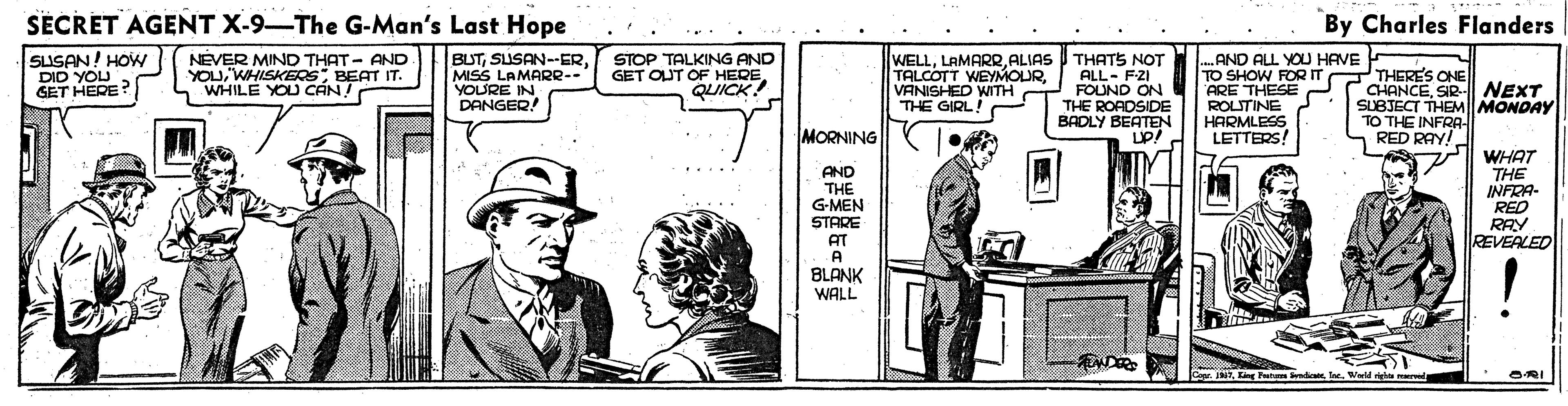 Parallel OCR: SECRET AGENT X-9-The G-Man's Last Hope By Charles Flanders SLISAN! HOW DID YOU GET HERE? NEVER MIND THAT - AND YOUBEAT IT. WHILE YOU CÁN! BUTMISS LAMARR-- YOURE IN DANGER STOP TALKING AND GET OUT OF HERE QUICK! WELLALIAS I THATS NOT ALL- FZI FOUND ON THE ROADSIDE BADLY BEATEN .AND ALL YOU HAVE TO SHOW FORIT ARE THESE ROLITINE HARMLESS LETTERS! T CHANCESIR- NEXT SUBJECT THEM MONDAY TO THE INFRA- TALCOTT WEYMOURVANISHED WITH O THE GIRL! THERES ONE MORNING RED RAY! WHAT THE INFRA- RED RAY REVEALED AND THE G-MEN STARE AT A BLANK WALL END NTWald reba ma SECRET AGENT X-9-The G-Man's Last Hope By Charles Flanders SLISAN! HOW DID YOU GET HERE? NEVER MIND THAT - AND YOUBEAT IT. WHILE YOU CÁN! BUTMISS LAMARR-- YOURE IN DANGER STOP TALKING AND GET OUT OF HERE QUICK! WELLALIAS I THATS NOT ALL- FZI FOUND ON THE ROADSIDE BADLY BEATEN .AND ALL YOU HAVE TO SHOW FORIT ARE THESE ROLITINE HARMLESS LETTERS! T CHANCESIR- NEXT SUBJECT THEM MONDAY TO THE INFRA- TALCOTT WEYMOURVANISHED WITH O THE GIRL! THERES ONE MORNING RED RAY! WHAT THE INFRA- RED RAY REVEALED AND THE G-MEN STARE AT A BLANK WALL END NTKg Pu badoes IeeWald reba ma