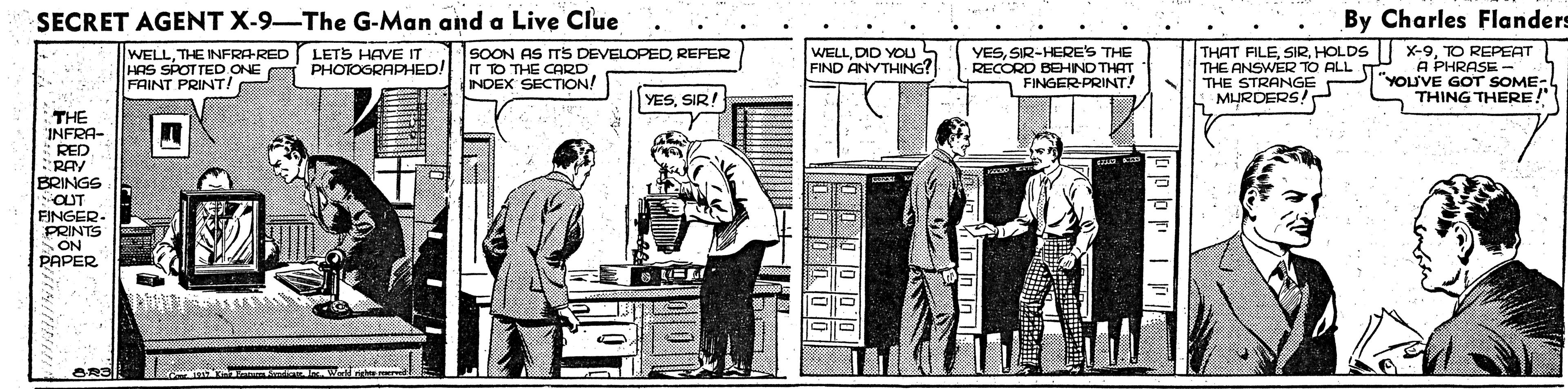 Art OCR: SECRET AGENT X-9-The G-Man and a Live Clue By Charles Flanders WELLTHE INFRA-RED LETS HAVE IT HAS SPOTTED ONE FAINT PRINT! SOON AS ITS DEVELOPEDREFER IT TO THE CARD INDEX SECTON! YESSIR-HERE'S THE RECORD BEHIND THAT FINGER PRINT! THAT FILETO REPEAT THE ANSWER TO ALL T THE STRANGE MURDERS! WELLDID YOU FIND ANYTHING? A PHRASE- "YOUVE GOT SOME- THING THERE!" PHOTOGRAPHED! YESSIR! THE INFRA- *RED RAY BRINGS OUT FINGER- PRINTS SON PAPER 00000 SECRET AGENT X-9-The G-Man and a Live Clue By Charles Flanders WELLTHE INFRA-RED LETS HAVE IT HAS SPOTTED ONE FAINT PRINT! SOON AS ITS DEVELOPEDREFER IT TO THE CARD INDEX SECTON! YESSIR-HERE'S THE RECORD BEHIND THAT FINGER PRINT! THAT FILEHOLDS | X-9TO REPEAT THE ANSWER TO ALL T THE STRANGE MURDERS! WELLDID YOU FIND ANYTHING? A PHRASE- "YOUVE GOT SOME- THING THERE!" PHOTOGRAPHED! YESSIR! THE INFRA- *RED RAY BRINGS OUT FINGER- PRINTS SON PAPER 00000