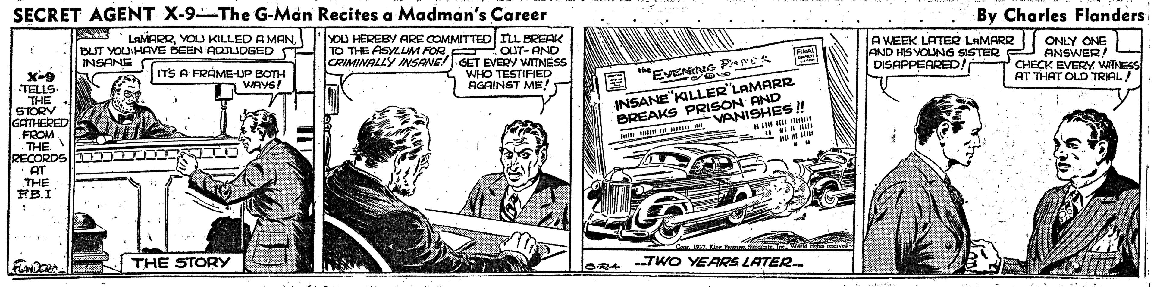 Sharing OCR: SECRET AGENT X-9-The G-Man Recites a Madman's Career By Charles Flanders LAMARRYOU HEREBY ARE COMMITTED ILL BREAK BUT YOU:HAVE BEEN ADIDGED INSANE T A WEEK LATER LAMARR TO THE ASYLLIM FOR. ONLY ONE AND HIS YOUNG SISTER F ANSWER! CHECK EVERY WITNESS AT THAT OLD TRIAL! OUT- AND CRIMINALLY INSANE! GET EVERY WITNESS ITS A FRÁME-UP BOTH WAYS! X-9 TELLS. THE STORY GATHERED FROM THE RECORDS "AT THE FB.I DISAPPEARED! WHO TESTIFIED AGAINST ME! the EVENING Pare INSANE"KILLER'LAMARR BREAKS PRISON AND w M E VANISHES ! THE STORY OR4 TWO YEARS LATER. SECRET AGENT X-9-The G-Man Recites a Madman's Career By Charles Flanders LAMARRYOLU KILLED A MANYOU HEREBY ARE COMMITTED ILL BREAK BUT YOU:HAVE BEEN ADIDGED INSANE T A WEEK LATER LAMARR TO THE ASYLLIM FOR. ONLY ONE AND HIS YOUNG SISTER F ANSWER! CHECK EVERY WITNESS AT THAT OLD TRIAL! OUT- AND CRIMINALLY INSANE! GET EVERY WITNESS ITS A FRÁME-UP BOTH WAYS! X-9 TELLS. THE STORY GATHERED FROM THE RECORDS "AT THE FB.I DISAPPEARED! WHO TESTIFIED AGAINST ME! the EVENING Pare INSANE"KILLER'LAMARR BREAKS PRISON AND w M E VANISHES ! THE STORY OR4 TWO YEARS LATER.