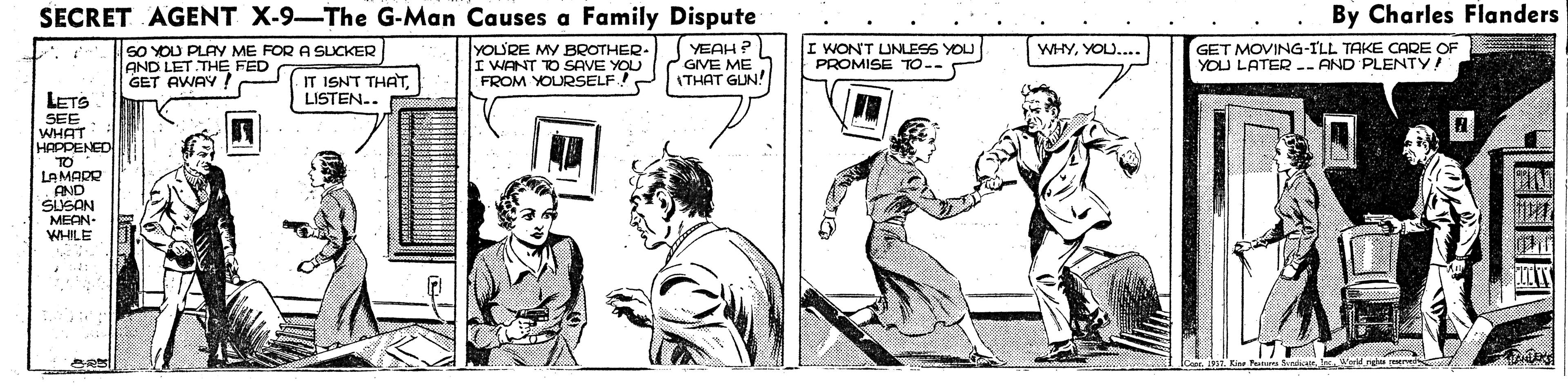 Comic book OCR: SECRET AGENT X-9-The G-Man Causes a Family Dispute By Charles Flanders SO YOU PLAY ME FOR A SLICKER AND LET THE FED GET AWAY ! YOU'RE MY BROTHER- I WANT TO SAVE YOU FROM YOURSELF YEAH ? GIVE ME ITHAT GUN! GET MOVING-ILL TAKE OCARE OF YOU LATER -- AND PLENTY! WHYYOU... WONT UNLESS YOU PROMISE TO-- IT ISNT THATLISTEN.. LETS SEE WHAT HAPPENED TO LAMADR AND SUSAN MEAN- WELE SECRET AGENT X-9-The G-Man Causes a Family Dispute By Charles Flanders SO YOU PLAY ME FOR A SLICKER AND LET THE FED GET AWAY ! YOU'RE MY BROTHER- I WANT TO SAVE YOU FROM YOURSELF YEAH ? GIVE ME ITHAT GUN! GET MOVING-ILL TAKE OCARE OF YOU LATER -- AND PLENTY! WHYYOU... WONT UNLESS YOU PROMISE TO-- IT ISNT THATLISTEN.. LETS SEE WHAT HAPPENED TO LAMADR AND SUSAN MEAN- WELE