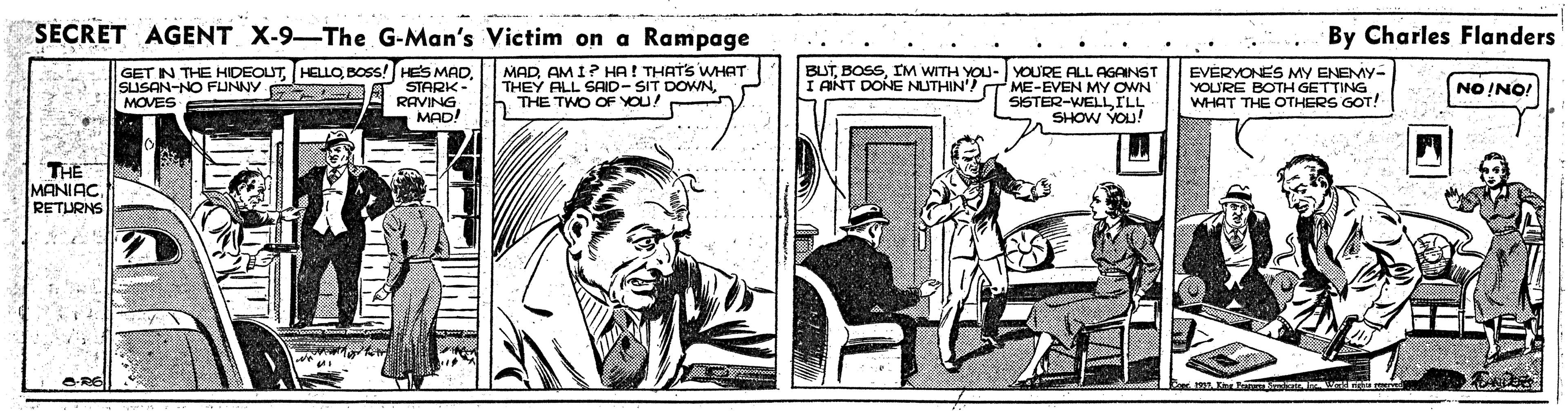 Rectangle OCR: SECRET AGENT X-9-The G-Man's Victim on a Rampage By Charles Flanders GET IN THE HIDEOUTBOSS! HES MAD STARK- RAVING MAD! MADAM I? HA! THATS WHAT THEY ALL SAID- SIT DOWNh THE TWO OF YOU! BUTIM WITH YOU- I ANT DONE NUTHIN'? YOURE ALL AGAINST ME-EVEN MY OWN SISTER-WELLILL SHOW YOU! EVERYONES MY ENEMY- YOL'RE BOTH GETTING. WHAT THE OTHERS GOT! SISAN-NO FUNNY. MOVES NO !NO! THE MANIAC RETURNS SECRET AGENT X-9-The G-Man's Victim on a Rampage By Charles Flanders GET IN THE HIDEOUTBOSS! HES MAD STARK- RAVING MAD! MADAM I? HA! THATS WHAT THEY ALL SAID- SIT DOWNh THE TWO OF YOU! BUTIM WITH YOU- I ANT DONE NUTHIN'? YOURE ALL AGAINST ME-EVEN MY OWN SISTER-WELLILL SHOW YOU! EVERYONES MY ENEMY- YOL'RE BOTH GETTING. WHAT THE OTHERS GOT! SISAN-NO FUNNY. MOVES NO !NO! THE MANIAC RETURNS