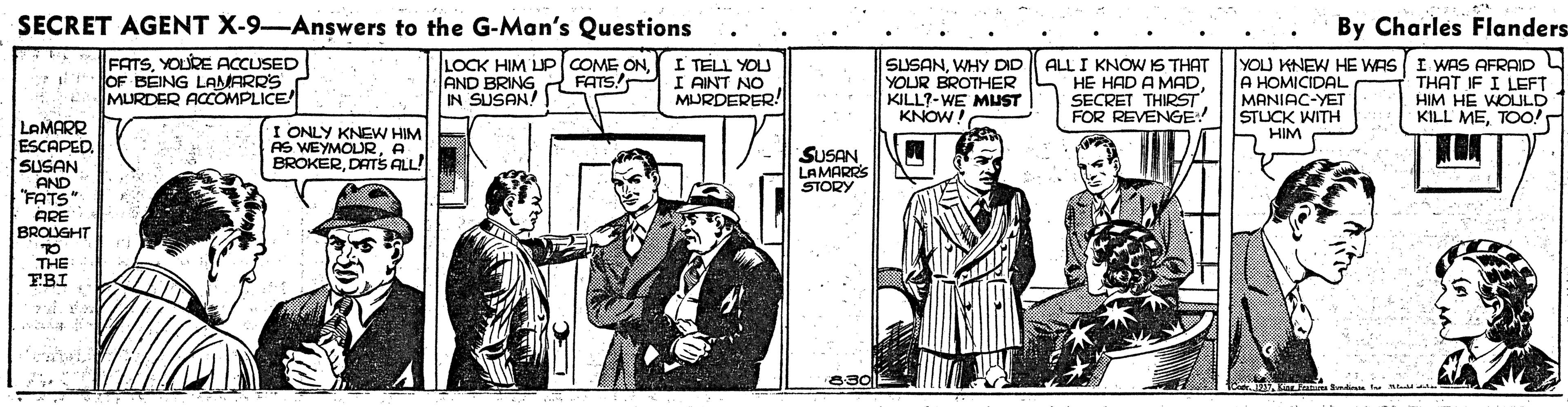 Parallel OCR: SECRET AGENT X-9-Answers to the G-Man's Questions By Charles Flanders FATSYOLRE ACCUSED OF BEING LAMARRS MURDER ACCOMPLICE LOCK HIM UP COME ONAND BRING IN SUSAN! I TELL YOU I AINT NO MURDERER! SUSANWHY DID ALL I KNOW IS THAT HE HAD A MAD SECRET THIRST FOR REVENGE YOU KNEW HE WAS I WAS AFRAID A HOMICIDAL MANIAC-YET STLUCK WITH HIM FATS! YOUR BROTHER KILL?-WE MUST KNOW! THAT IF I LEFT HIM HE WOULD KILL METOO! LAMARR ESCAPED. SUSAN AND FATS ARE BROUGHT TO THE FBI I ONLY KNEW HIM AS WEYMOLURA BROKERDATS ALL! SUSAN LAMARRS STORY SECRET AGENT X-9-Answers to the G-Man's Questions By Charles Flanders FATSYOLRE ACCUSED OF BEING LAMARRS MURDER ACCOMPLICE LOCK HIM UP COME ONAND BRING IN SUSAN! I TELL YOU I AINT NO MURDERER! SUSANWHY DID ALL I KNOW IS THAT HE HAD A MAD SECRET THIRST FOR REVENGE YOU KNEW HE WAS I WAS AFRAID A HOMICIDAL MANIAC-YET STLUCK WITH HIM FATS! YOUR BROTHER KILL?-WE MUST KNOW! THAT IF I LEFT HIM HE WOULD KILL METOO! LAMARR ESCAPED. SUSAN AND FATS ARE BROUGHT TO THE FBI I ONLY KNEW HIM AS WEYMOLURA BROKERDATS ALL! SUSAN LAMARRS STORY
