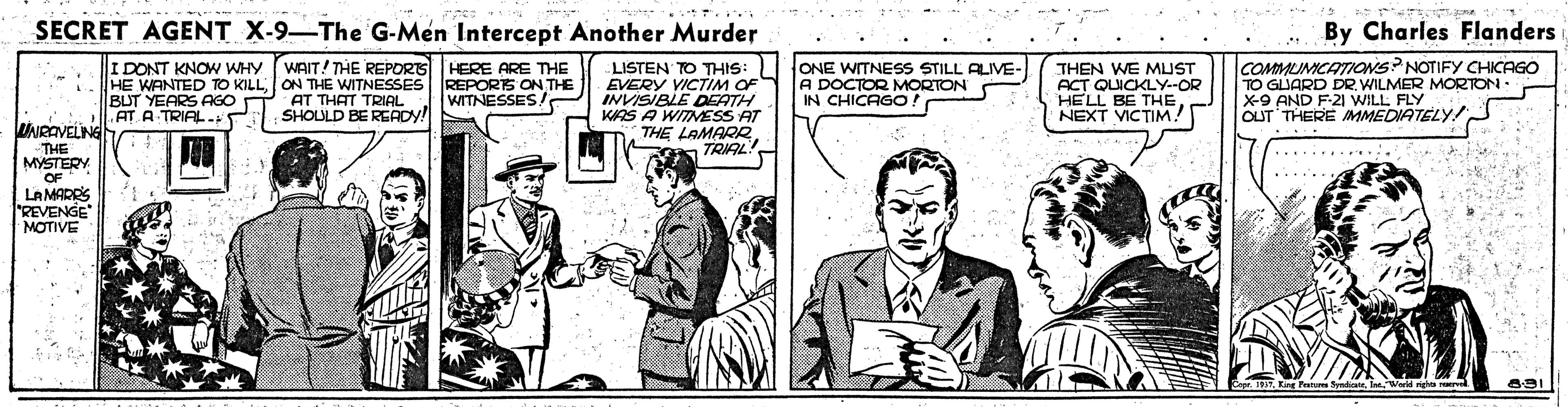 Art OCR: SECRET AGENT X-9-The G-Men Intercept Another Murder By Charles Flanders WAIT! THE REPORG HE WANTED TO KILLON THE WITNESSES REPORTS ON THE AT THAT TRIAL SHOULD BE READY! I DONT KNOW WHY LISTEN TO THIS: EVERY VICTIM OF INVISIBLE DEATH KAS A WITNESS AT THE LAMARR. TRIAL ONE WITNESS STILL ALIVE- A DOCTOR MORTON IN CHICAGO COMMUMICATIONS? NOTIFY CHICAGO TO GLIARD DRWILMER MORTON : X-9 AND F-2 WILL FLY OUT THERE MMEDIATELY! HERE ARE THE THEN WE MUST ACT QUICKLY--OR HELL BE THENEXT VICTIM! WITNESSES ! BUT YEARS AGO AT A TRIAL- DNRAVELING -THE MYSTERY OF LA MARRS REVENGE MOTIVE SECRET AGENT X-9-The G-Men Intercept Another Murder By Charles Flanders WAIT! THE REPORG HE WANTED TO KILLON THE WITNESSES REPORTS ON THE AT THAT TRIAL SHOULD BE READY! I DONT KNOW WHY LISTEN TO THIS: EVERY VICTIM OF INVISIBLE DEATH KAS A WITNESS AT THE LAMARR. TRIAL ONE WITNESS STILL ALIVE- A DOCTOR MORTON IN CHICAGO COMMUMICATIONS? NOTIFY CHICAGO TO GLIARD DRWILMER MORTON : X-9 AND F-2 WILL FLY OUT THERE MMEDIATELY! HERE ARE THE THEN WE MUST ACT QUICKLY--OR HELL BE THENEXT VICTIM! WITNESSES ! BUT YEARS AGO AT A TRIAL- DNRAVELING -THE MYSTERY OF LA MARRS REVENGE MOTIVE