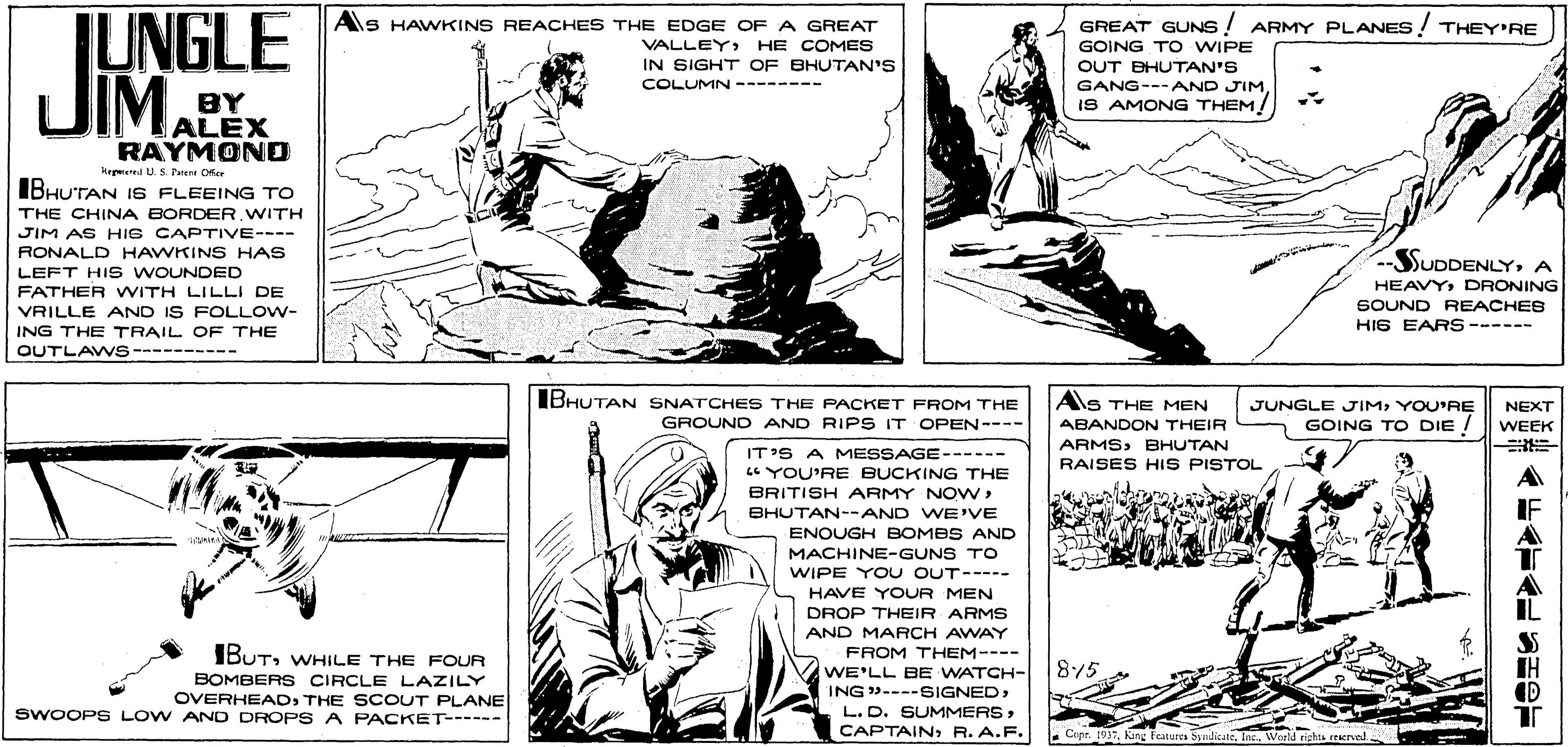Interaction OCR: TUNGLE UIMALEXGREAT GUNS ! ARMY PLANES! THEY'RE Als HAWKINS REACHES THE EDGE OF A GREATHE COMES VALLEY IN SIGHT OF BHUTAN'S COLUMN -------- GOING TO WIPE OUT BHUTAN'S BY GANG---AND JIM IS AMONG THEM RAYMOND Kegured U.S Pent Dfe IBHUTAN I6 FLEEING TO THE CHINA BORDER WITH JIM AS HIS CAPTIVE---- RONALD HAWKINS HAS SUDDENLYA LEFT HIS WOUNDED FATHER WITH LILLI DE VRILLE AND IS FOLLOW- ING THE TRAIL OF THE HEAVYDRONING SOUND REACHEB HIS EARS ------ QUTLAW S---------- IBHUTAN SNATCHES THE PACKET FROM THE As THE MEN JUNGLE JIMYOU'RE NEXT GROUND AND RIPS IT OPEN---- ABANDON THEIR GOING TO DIE WEEK ARMSBHUTAN RAISES HIS PISTOL IT'S A MESSAGE------ YOU'RE BUCKING THE BRITISH ARMY NONBHUTAN--AND WE'VE ENOUGH BOMBS AND MACHINE-GUNS TO WIPE YOU OUT----- HAVE YOUR MEN DROP THEIR ARMS AND MARCH AWAY FROM THEM---- IBUTWHILE THE FOUR 875 IH WE'LL BE WATCH- ING ----SIGNED> BOMBERS CIRCLE LAZILY OVERHEADTHE SCOUT PLANE SWOOPS LOW AND DROPS A PACKET------ L.D. SUMMERSR. A.F. Copr. 1937Kang features Syndicate. Inc. Worfd nghts reerve TUNGLE UIMALEXGREAT GUNS ! ARMY PLANES! THEY'RE Als HAWKINS REACHES THE EDGE OF A GREATHE COMES VALLEY IN SIGHT OF BHUTAN'S COLUMN -------- GOING TO WIPE OUT BHUTAN'S BY GANG---AND JIM IS AMONG THEM RAYMOND Kegured U.S Pent Dfe IBHUTAN I6 FLEEING TO THE CHINA BORDER WITH JIM AS HIS CAPTIVE---- RONALD HAWKINS HAS SUDDENLYA LEFT HIS WOUNDED FATHER WITH LILLI DE VRILLE AND IS FOLLOW- ING THE TRAIL OF THE HEAVYDRONING SOUND REACHEB HIS EARS ------ QUTLAW S---------- IBHUTAN SNATCHES THE PACKET FROM THE As THE MEN JUNGLE JIMYOU'RE NEXT GROUND AND RIPS IT OPEN---- ABANDON THEIR GOING TO DIE WEEK ARMSBHUTAN RAISES HIS PISTOL IT'S A MESSAGE------ YOU'RE BUCKING THE BRITISH ARMY NONBHUTAN--AND WE'VE ENOUGH BOMBS AND MACHINE-GUNS TO WIPE YOU OUT----- HAVE YOUR MEN DROP THEIR ARMS AND MARCH AWAY FROM THEM---- IBUTWHILE THE FOUR 875 IH WE'LL BE WATCH- ING ----SIGNED> BOMBERS CIRCLE LAZILY OVERHEADTHE SCOUT PLANE SWOOPS LOW AND DROPS A PACKET------ L.D. SUMMERSR. A.F. Copr. 1937Kang features Syndicate. Inc. Worfd nghts reerve
