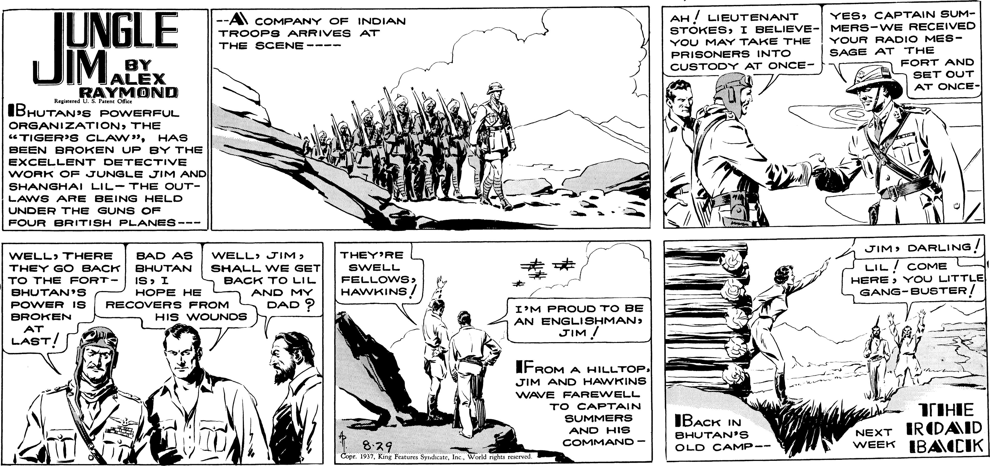 Line OCR: JUNGLE UIMALEX AH! LIEUTENANT STOKESI BELIEVE- MERS-WE RECEIVED YOU MAY TAKE THE PRISONERS INTO CUSTODY AT ONCE- - A COMPANY OF INDIAN YESCAPTAIN SUM- TROOPSARRIVES AT YOUR RADIO MES- SAGE AT THE THE SCENE ---- BY FORT AND SET OUT AT ONCE- RAYMOND IBHUTAN'S POWERFUL Registered U. S Peieni Ofice ORGANIZATIONTHE "TIGER'S CLAW"HAS BEEN BROKEN UP BY THE EXCELLENT DETECTIVE WORK OF JUNGLE JIM AND SHANGHAI LIL-THE OUT- LAWS ARE BEING HELD UNDER THE GUNS OF FOUR BRITISH PLANES--- JIM> DARLING! WELL» THERE BAD AS WELL> JIM> THEY'RE SHALL WE GET 5 BACK TO LIL AND MY DAD ? LIL! COME HEREYOU LITTLE GANG-BUSTER! THEY GO BACK ?HUTAN SWELL IS I HOPE HE RECOVERS FROM FELLOWSHAWKINS TO THE FORT- BHUTAN's POWER IS BROKEN I'M PROUD TO BE AN ENGLISHMANJIM ! HIS WOUNOS AT LAST! IFROM A HILLTOP. JIM AND HAWKINS WAVE FAREWELL TO CAPTAIN SUMMERS TIHIE IBACK IN AND HIS COMMAND- BHUTAN'S OLD CAMP-- NEXT IRIDAID WEEK IBA CIK 829 Copr. 1937World rights reserved JUNGLE UIMALEX AH! LIEUTENANT STOKESI BELIEVE- MERS-WE RECEIVED YOU MAY TAKE THE PRISONERS INTO CUSTODY AT ONCE- - A COMPANY OF INDIAN YESCAPTAIN SUM- TROOPSARRIVES AT YOUR RADIO MES- SAGE AT THE THE SCENE ---- BY FORT AND SET OUT AT ONCE- RAYMOND IBHUTAN'S POWERFUL Registered U. S Peieni Ofice ORGANIZATIONTHE "TIGER'S CLAW"HAS BEEN BROKEN UP BY THE EXCELLENT DETECTIVE WORK OF JUNGLE JIM AND SHANGHAI LIL-THE OUT- LAWS ARE BEING HELD UNDER THE GUNS OF FOUR BRITISH PLANES--- JIM> DARLING! WELL» THERE BAD AS WELL> JIM> THEY'RE SHALL WE GET 5 BACK TO LIL AND MY DAD ? LIL! COME HEREYOU LITTLE GANG-BUSTER! THEY GO BACK ?HUTAN SWELL IS I HOPE HE RECOVERS FROM FELLOWSHAWKINS TO THE FORT- BHUTAN's POWER IS BROKEN I'M PROUD TO BE AN ENGLISHMANJIM ! HIS WOUNOS AT LAST! IFROM A HILLTOP. JIM AND HAWKINS WAVE FAREWELL TO CAPTAIN SUMMERS TIHIE IBACK IN AND HIS COMMAND- BHUTAN'S OLD CAMP-- NEXT IRIDAID WEEK IBA CIK 829 Copr. 1937King Featurea SyndicateWorld rights reserved