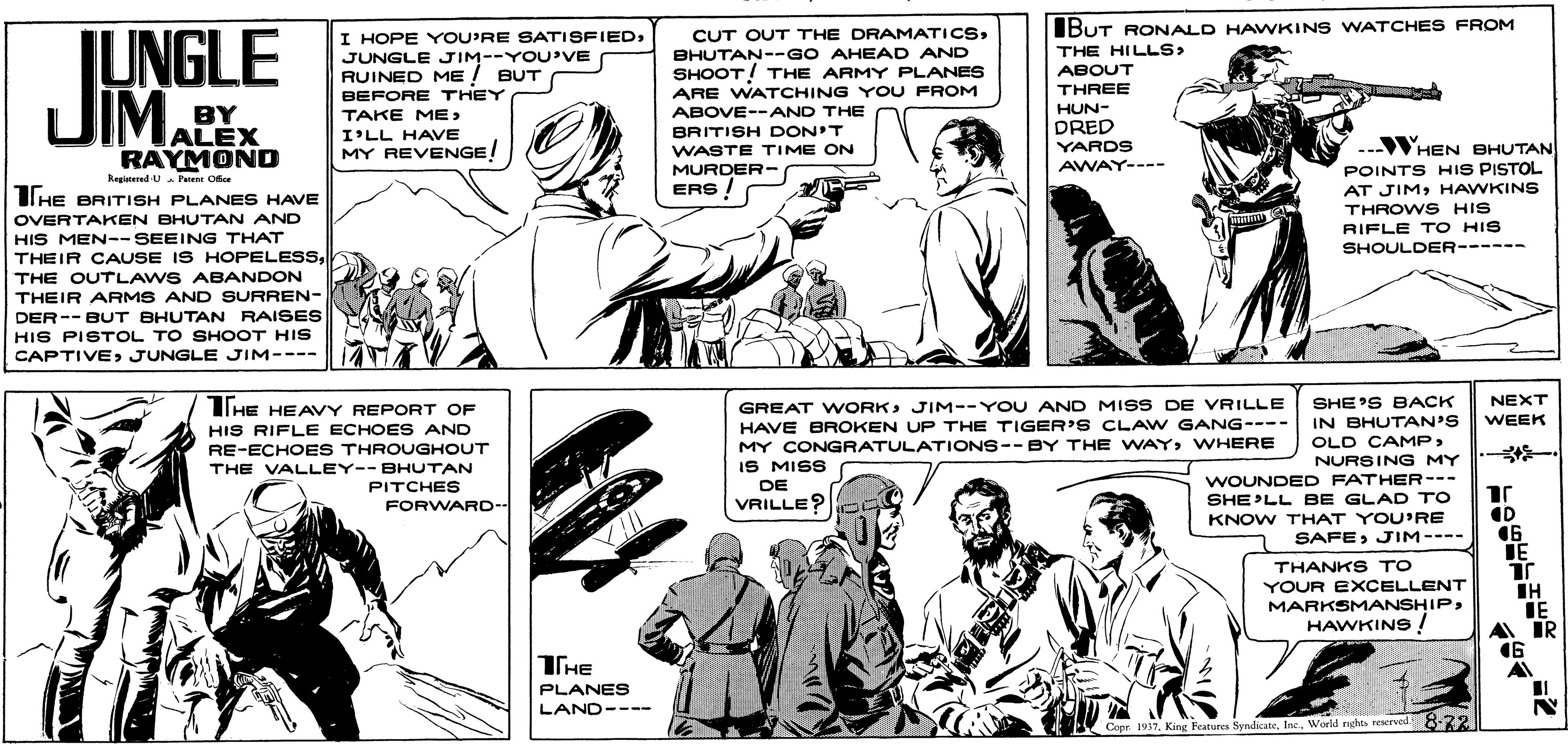 Publication OCR: IUNGLE JIMA I HOPE YOU'RE SATISFIEDJUNGLE JIM--YOU'VE RUINED ME ! BUT BEFORE THEY IBUT RONALD HAWKINS WATCHES FROM THE HILLS> ABOUT THREE CUT OUT THE DRAMATICSBHUTAN--GO AHEAD AND SHOOT! THE ARMY PLANES ARE WATCHING YOU FROM ABOVE--AND THE HUN- BY ALEX RAYMOND TAKE ME> DRED BRITISH DON'T WASTE TIME ON MURDER- ERS! I'LL HAVE YARDS AWAY---- WHEN BHUTAN POINTS HIS PISTOL MY REVENGE! Regieered U Pe Ce Il HE BRITISH PLANES HAVE AT JIMHAWKINS THROWS HIS OVERTAKEN BHUTAN AND tonunk RIFLE T O HIS SHOULDER------ HIS MEN-- SEEING THAT THEIR CAUSE IS HOPELESSTHE OUTLAWS ABANDON THEIR ARMS AND SURREN- DER-- BUT BHUTAN RAISES HIS PISTOL TO SHOOT HIS CAPTIVEJUNGLE JIM---- SHE'S BACK IN BHUTAN'S OLD CAMPNURSING MY WOUNDED FATHER--- SHE'LL BE GLAD TO NEXT IHE HEAVY REPORT OF HIS RIFLE ECHOES AND RE-ECHOES THROUGHOUT THE VALLEY--BHUTAN PITCHES GREAT WORKJIM--YOU AND MISS DE VRILLE WEEK HAVE BROKEN UP THE TIGER'S CLAW GANG---- MY CONGRATULATIONS-- BY THE WAYWHERE IS MISS DE VRILLE? FORWARD- KNOW THAT YOU'RE SAFEJIM---- 16 IE THANKS TO YOUR EXCELLENT MARKSMANSHIPHAWKINS ! IH IE A IR 16 THE PLANES LAND---- Cape 1917World nghts rescrved 8-22 IUNGLE JIMA I HOPE YOU'RE SATISFIEDJUNGLE JIM--YOU'VE RUINED ME ! BUT BEFORE THEY IBUT RONALD HAWKINS WATCHES FROM THE HILLS> ABOUT THREE CUT OUT THE DRAMATICSBHUTAN--GO AHEAD AND SHOOT! THE ARMY PLANES ARE WATCHING YOU FROM ABOVE--AND THE HUN- BY ALEX RAYMOND TAKE ME> DRED BRITISH DON'T WASTE TIME ON MURDER- ERS! I'LL HAVE YARDS AWAY---- WHEN BHUTAN POINTS HIS PISTOL MY REVENGE! Regieered U Pe Ce Il HE BRITISH PLANES HAVE AT JIMHAWKINS THROWS HIS OVERTAKEN BHUTAN AND tonunk RIFLE T O HIS SHOULDER------ HIS MEN-- SEEING THAT THEIR CAUSE IS HOPELESSTHE OUTLAWS ABANDON THEIR ARMS AND SURREN- DER-- BUT BHUTAN RAISES HIS PISTOL TO SHOOT HIS CAPTIVEJUNGLE JIM---- SHE'S BACK IN BHUTAN'S OLD CAMPNURSING MY WOUNDED FATHER--- SHE'LL BE GLAD TO NEXT IHE HEAVY REPORT OF HIS RIFLE ECHOES AND RE-ECHOES THROUGHOUT THE VALLEY--BHUTAN PITCHES GREAT WORKJIM--YOU AND MISS DE VRILLE WEEK HAVE BROKEN UP THE TIGER'S CLAW GANG---- MY CONGRATULATIONS-- BY THE WAYWHERE IS MISS DE VRILLE? FORWARD- KNOW THAT YOU'RE SAFEJIM---- 16 IE THANKS TO YOUR EXCELLENT MARKSMANSHIPHAWKINS ! IH IE A IR 16 THE PLANES LAND---- Cape 1917King Foutures SyndicateWorld nghts rescrved 8-22