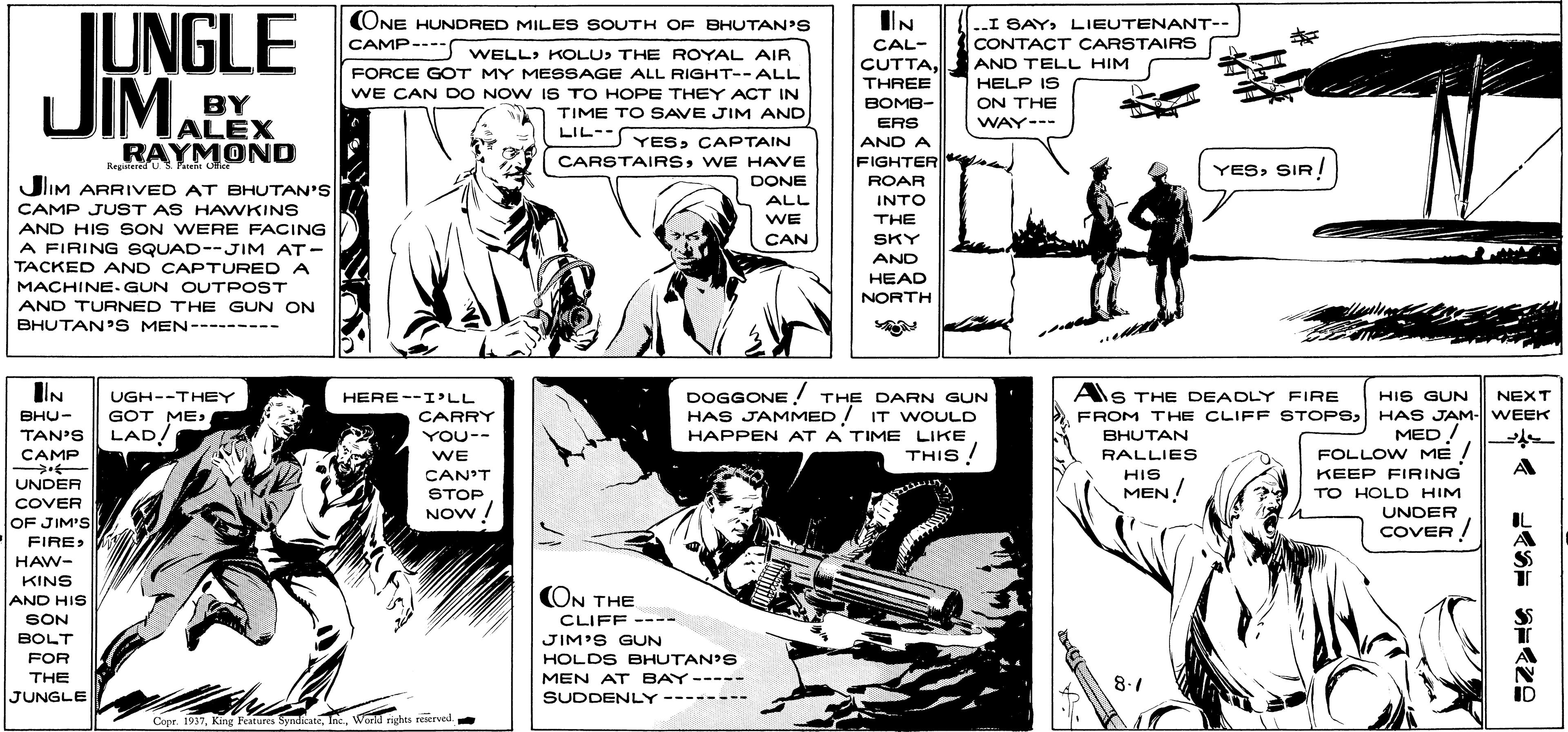 Line OCR: IIN JUNGLE JIM. (ONE HUNDRED MILES SOUTH OF BHUTAN'S CAMP---- WELL> KOLU> THE ROYAL AIR I SAYLIEUTENANT-- CONTACT CARSTAIRS CAL- CUTTATHREE AND TELL HIM HELP IS FORCE GOT MY MESSAGE ALL RIGHT--ALL WE CAN DO NOW IS TO HOPE THEY ACT IN TIME TO SAVE JIM AND BY JALEX RAYMOND BOMB- ON THE WAY--- ERS AND A FIGHTER| LIL- YESCAPTAIN CARSTAIRSWE HAVE DONE FIGHTER ROAR YESSIR! RegindU P JlIM ARRIVED AT BHUTAN'S ALL INTO CAMP JUST AS HAWKINS WE THE AND HIS SON WERE FACING A FIRING SQUAD--JIM AT- TACKED AND CAPTURED A CAN SKY AND HEAD NORTH MACHINE.GUN OUTPOST AND TURNED THE GUN ON BHUTAN'S MEN--------- IIN AS THE DEADLY FIRE DOGGONE THE DARN GUN HAS JAMMED/ IT WOULD HAPPEN AT A TIME LIKE UGH--THEY HERE--I'LL HIS GUN NEXT GOT ME LAD! FROM THE CLIFF STOPS HAS JAM- WEEK BHUTAN RALLIES ???- CARRY TAN'S YOU-- MED! CAMP THIS ! WE FOLLOW ME A CAN'T STOP NOw / HIS KEEP FIRING UNDER COVER OF JIM'S MEN! TO HOLD HIM UNDER COVER ! FIREHAW- KINS (ON THE AND HIS SON CLIFF ---- JIM'S GUN HOLDS BHUTAN'S MEN AT BAY----- SUDDENLY BOLT FOR THE JUNGLE 8.1 -------- Copr. 1937World rights reerved IIN JUNGLE JIM. (ONE HUNDRED MILES SOUTH OF BHUTAN'S CAMP---- WELL> KOLU> THE ROYAL AIR I SAYLIEUTENANT-- CONTACT CARSTAIRS CAL- CUTTATHREE AND TELL HIM HELP IS FORCE GOT MY MESSAGE ALL RIGHT--ALL WE CAN DO NOW IS TO HOPE THEY ACT IN TIME TO SAVE JIM AND BY JALEX RAYMOND BOMB- ON THE WAY--- ERS AND A FIGHTER| LIL- YESCAPTAIN CARSTAIRSWE HAVE DONE FIGHTER ROAR YESSIR! RegindU P JlIM ARRIVED AT BHUTAN'S ALL INTO CAMP JUST AS HAWKINS WE THE AND HIS SON WERE FACING A FIRING SQUAD--JIM AT- TACKED AND CAPTURED A CAN SKY AND HEAD NORTH MACHINE.GUN OUTPOST AND TURNED THE GUN ON BHUTAN'S MEN--------- IIN AS THE DEADLY FIRE DOGGONE THE DARN GUN HAS JAMMED/ IT WOULD HAPPEN AT A TIME LIKE UGH--THEY HERE--I'LL HIS GUN NEXT GOT ME LAD! FROM THE CLIFF STOPS HAS JAM- WEEK BHUTAN RALLIES ???- CARRY TAN'S YOU-- MED! CAMP THIS ! WE FOLLOW ME A CAN'T STOP NOw / HIS KEEP FIRING UNDER COVER OF JIM'S MEN! TO HOLD HIM UNDER COVER ! FIREHAW- KINS (ON THE AND HIS SON CLIFF ---- JIM'S GUN HOLDS BHUTAN'S MEN AT BAY----- SUDDENLY BOLT FOR THE JUNGLE 8.1 -------- Copr. 1937King leatures SyndicateWorld rights reerved
