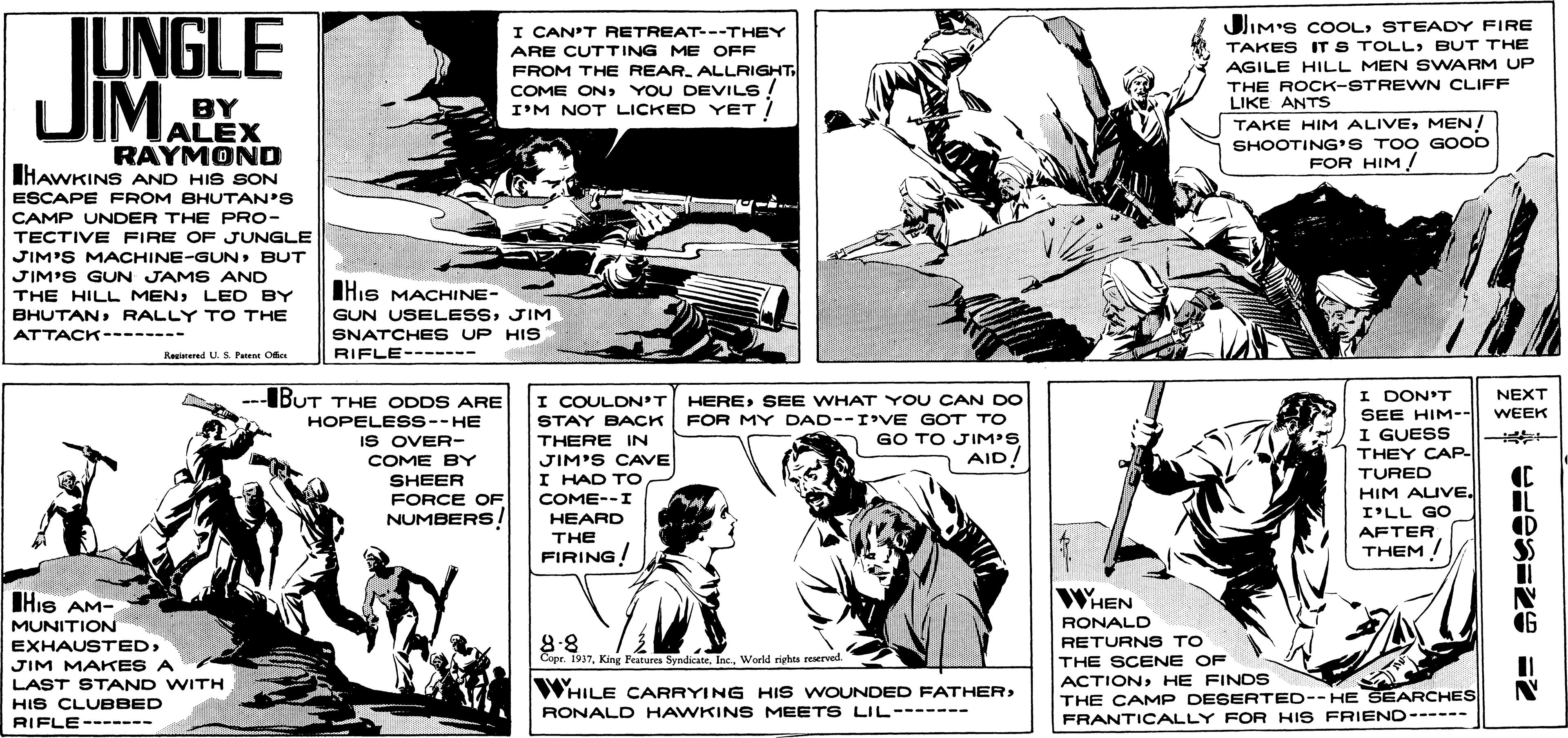 Line OCR: JUNGLE JIMSTEADY FIRE I CAN'T RETREAT--THEY ARE CUTTING ME OFF TAKES IT S TOLLBUT THE FROM THE REAR. ALLRIGHT COME ONYOU DEVILS I'M NOT LICKED YET AGILE HILL MEN SWARM UP THE ROCK-STREWN CLIFF LIKE ANTS BY ALEX RAYMOND IHAWKINS AND HIS SON TAKE HIM ALIVEMEN! SHOOTING'S TOO GOOD FOR HIM ESCAPE FROM BHUTAN'S CAMP UNDER THE PRO- TECTIVE FIRE OF JUNGLE JIM'S MACHINE-GUNBUT JIM'S GUN JAMS AND THE HILL MENLED BY His MACHINE- BHUTANRALLY T O THE GUN USELESSJIM SNATCHE S UP HIS RIFLE------- ATTACK-------- Reglarered U. S. P OMe ---IBUT THE ODDS ARE I DON'T SEE HIM-- NEXT WEEK HERESEE WHAT YOU CAN DO STAY BACK FOR MY DAD--IVE GOT TO GO TO JIM'S AID! I COULDN'T HOPELESS--HE I GUESS THEY CAP- IS OVER- THERE IN JIM'S CAVE I HAD TO COME--I HEARD COME BY TURED SHEER FORCE OF NUMBERS! HIM AUVEI'LL GO IL (D AFTER TH? FIRING! THEM ! WHEN IHIS AM- MUNITION EXHAUSTEDRONALD 8.8 Copr. 1937Woeld riphts reaerved. RETURNS TO JIM MAKES A LAST STAND WITH THE SCENE OF ACTIONHE FINDS WHILE CARRYING HIS WOUNDED FATHER HIS CLUBBED RIFLE------- THE CAMP DESERTED--HE SEARCHES FRANTICALLY FOR HIS FRIEND------ RONALD HAWKINS MEET S LIL------- JUNGLE JIMJIM'S COOLSTEADY FIRE I CAN'T RETREAT--THEY ARE CUTTING ME OFF TAKES IT S TOLLBUT THE FROM THE REAR. ALLRIGHT COME ONYOU DEVILS I'M NOT LICKED YET AGILE HILL MEN SWARM UP THE ROCK-STREWN CLIFF LIKE ANTS BY ALEX RAYMOND IHAWKINS AND HIS SON TAKE HIM ALIVEMEN! SHOOTING'S TOO GOOD FOR HIM ESCAPE FROM BHUTAN'S CAMP UNDER THE PRO- TECTIVE FIRE OF JUNGLE JIM'S MACHINE-GUNBUT JIM'S GUN JAMS AND THE HILL MENLED BY His MACHINE- BHUTANRALLY T O THE GUN USELESSJIM SNATCHE S UP HIS RIFLE------- ATTACK-------- Reglarered U. S. P OMe ---IBUT THE ODDS ARE I DON'T SEE HIM-- NEXT WEEK HERESEE WHAT YOU CAN DO STAY BACK FOR MY DAD--IVE GOT TO GO TO JIM'S AID! I COULDN'T HOPELESS--HE I GUESS THEY CAP- IS OVER- THERE IN JIM'S CAVE I HAD TO COME--I HEARD COME BY TURED SHEER FORCE OF NUMBERS! HIM AUVEI'LL GO IL (D AFTER TH? FIRING! THEM ! WHEN IHIS AM- MUNITION EXHAUSTEDRONALD 8.8 Copr. 1937King Peatures Syndicate. Inc.Woeld riphts reaerved. RETURNS TO JIM MAKES A LAST STAND WITH THE SCENE OF ACTIONHE FINDS WHILE CARRYING HIS WOUNDED FATHER HIS CLUBBED RIFLE------- THE CAMP DESERTED--HE SEARCHES FRANTICALLY FOR HIS FRIEND------ RONALD HAWKINS MEET S LIL-------
