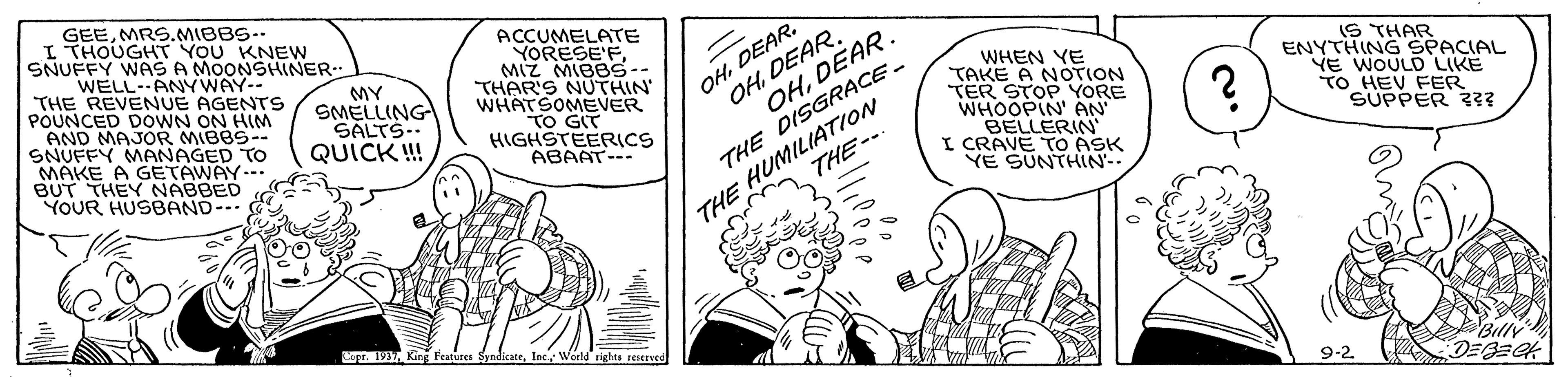 Comic book OCR: GEEMRS.MIBBS- I THOUGHT YOU KNEW SNUFFY WAS A MOONSHINER WELL-ANYWAY-- THE REVENUE AGENTS POUNCED DOWN ON HINM AND MAJOR MIBBS-- SNUFFY MANAGED TO MAKE A GETAWAY.-. BUT THEY NABBED YOUR HUSBAND- ACCUMELATE YORESE'FMIZ MIBBS-- THAR'S NUTHIN WHATSOMEVER TO GIT HIGHSTEERICS ABAAT--- OHDEAR. OHDEAR. OHDEAR. MY SMELLING SALTS-. QUICK ! THE DISGRACE. THE-- WHEN YE TAKE A NOTION TER STOP YORE WHOOPIN' AN BELLERIN I CRAVE TO ASK YE SUNTHIN- IS THAR ENYTHING SPACIAL VE WOULD LIKE TO HEV FER SUPPER ?? THE HUMILIATION Copr. 1937World rights renerved Billy 9-2 GEEMRS.MIBBS- I THOUGHT YOU KNEW SNUFFY WAS A MOONSHINER WELL-ANYWAY-- THE REVENUE AGENTS POUNCED DOWN ON HINM AND MAJOR MIBBS-- SNUFFY MANAGED TO MAKE A GETAWAY.-. BUT THEY NABBED YOUR HUSBAND- ACCUMELATE YORESE'FMIZ MIBBS-- THAR'S NUTHIN WHATSOMEVER TO GIT HIGHSTEERICS ABAAT--- OHDEAR. OHDEAR. OHDEAR. MY SMELLING SALTS-. QUICK ! THE DISGRACE. THE-- WHEN YE TAKE A NOTION TER STOP YORE WHOOPIN' AN BELLERIN I CRAVE TO ASK YE SUNTHIN- IS THAR ENYTHING SPACIAL VE WOULD LIKE TO HEV FER SUPPER ?? THE HUMILIATION Copr. 1937King Features SyndicateWorld rights renerved Billy 9-2