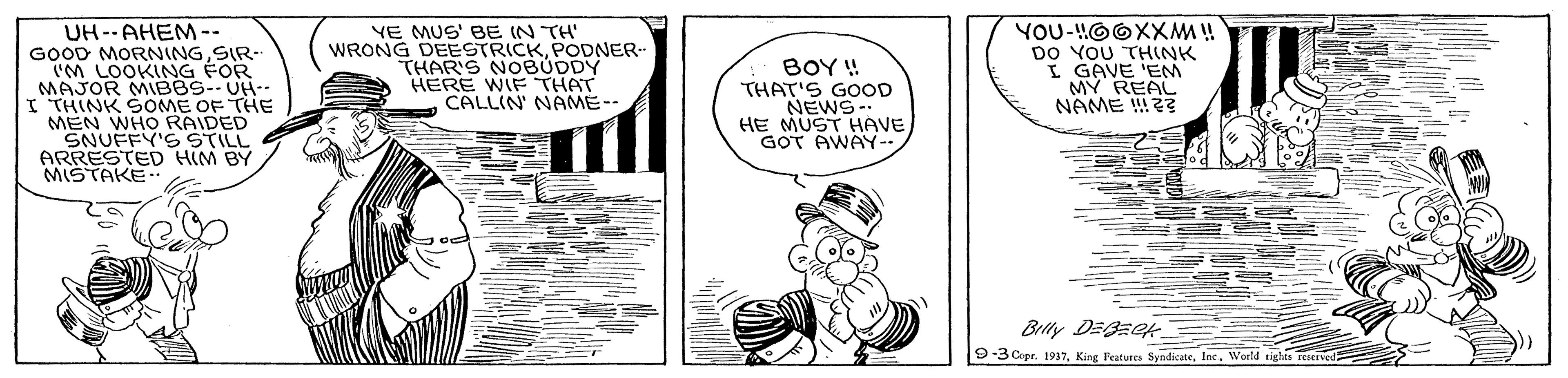Art OCR: UH--AHEM-- GOOD MORNINGSIR- (M LOOKING FOR MAJOR MIBBS--UH-- I THINK SOME OF THE MEN WHO RAIDED SNUFFY'S STILL ARRESTED HIM BY MISTAKE YE MUS' BE IN TH' WRONG DEESTRICKPODNER- THAR'S NOBUDDY HERE WIF THAT CALLIN' NAME-- YOU-!!OOXXM ! DO YOU THINK I GAVE 'EM MY REAL NAME !2? BOY! THAT'S GOOD NEWS- HE MUST HAVE GOT AWAY-. Blly DEBECH 9-3 Copr. 1937Inc. Weeld tighta reserved UH--AHEM-- GOOD MORNINGSIR- (M LOOKING FOR MAJOR MIBBS--UH-- I THINK SOME OF THE MEN WHO RAIDED SNUFFY'S STILL ARRESTED HIM BY MISTAKE YE MUS' BE IN TH' WRONG DEESTRICKPODNER- THAR'S NOBUDDY HERE WIF THAT CALLIN' NAME-- YOU-!!OOXXM ! DO YOU THINK I GAVE 'EM MY REAL NAME !2? BOY! THAT'S GOOD NEWS- HE MUST HAVE GOT AWAY-. Blly DEBECH 9-3 Copr. 1937King Features SyndkateInc. Weeld tighta reserved
