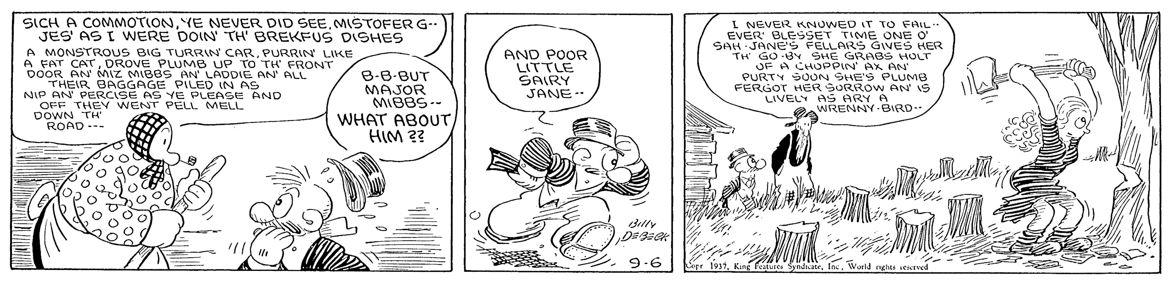 Comic book OCR: SICH A COMMOTIONMISTOFER G. JES' AS I WERE DOIN TH BREKFUS DISHES A MONSTROUS BIG TURRIN CARPURRIN LIKE A FAT CATDROVE PLUMB UP TO TH' FRONT DOOR AN Miz MIBBS AN LA THEIR BAGGAGE PILED IN AS NIP AN PERCISE AS YE PLEASE AND OFF THEY WENT PELL MELL DOWN TH ROAD --- I NEVER KNUWED IT TO FAIL EVER' BLESSET TIME ONE O' SAH JANE'S PECEA RAGVES HER AND POOR LITTLE SAIRY JANE- OF A CHOPPIN AX AN PURTY SOUN SHE'S PLUMB FERGOT HER SORROW AN IS LIVELY AS ARY A WRENNY BIRD- LADDIE O AN B-B-BUT MAJOR MIBBS-- WHAT ABOUT HIM ?? ALL silly 9-6 Sope 1937World nghes sewaved SICH A COMMOTIONYE NEVER DID SEEMISTOFER G. JES' AS I WERE DOIN TH BREKFUS DISHES A MONSTROUS BIG TURRIN CARPURRIN LIKE A FAT CATDROVE PLUMB UP TO TH' FRONT DOOR AN Miz MIBBS AN LA THEIR BAGGAGE PILED IN AS NIP AN PERCISE AS YE PLEASE AND OFF THEY WENT PELL MELL DOWN TH ROAD --- I NEVER KNUWED IT TO FAIL EVER' BLESSET TIME ONE O' SAH JANE'S PECEA RAGVES HER AND POOR LITTLE SAIRY JANE- OF A CHOPPIN AX AN PURTY SOUN SHE'S PLUMB FERGOT HER SORROW AN IS LIVELY AS ARY A WRENNY BIRD- LADDIE O AN B-B-BUT MAJOR MIBBS-- WHAT ABOUT HIM ?? ALL silly 9-6 Sope 1937King Featute SyndateWorld nghes sewaved