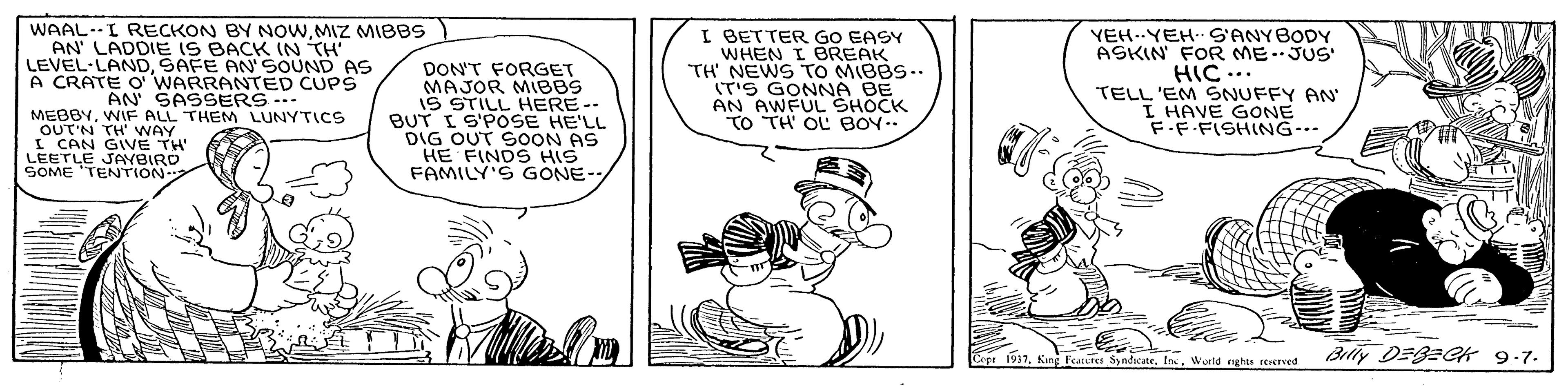 Art OCR: WAAL.I RECKON BY NOWMIZ MIBBS AN' LADDIE IS BACK (N TH' LEVEL-LANDSAFE AN'SOUND AS A CRATE O WARRANTED CUPS DON'T FORGET MAJOR MIBBS IS STILL HERE-- BUT I S'POSE HE'LL DIG OUT SOON AS HE FINDS HIS FAMILY'S GONE- I BETTER GO EASY WHEN I BREAK TH' NEWS TO MIBBS.. IT'S GONNA BE AN AWFUL SHOCK TO TH OL BOY.. YEH..YEH S'ANYBODY ASKIN FOR ME.JUS HIC ... TELL 'EM SNUFFY AN I HAVE GONE FF.FISHING-.. AN SASSERS.. MEBBYWIF ALL THEM LUNYTICS OUT'N TH' WAY I CAN GIVE TH LEETLE SOME TENTION Bliy DEBECK 9-7. 1937World rghts rerereed WAAL.I RECKON BY NOWMIZ MIBBS AN' LADDIE IS BACK (N TH' LEVEL-LANDSAFE AN'SOUND AS A CRATE O WARRANTED CUPS DON'T FORGET MAJOR MIBBS IS STILL HERE-- BUT I S'POSE HE'LL DIG OUT SOON AS HE FINDS HIS FAMILY'S GONE- I BETTER GO EASY WHEN I BREAK TH' NEWS TO MIBBS.. IT'S GONNA BE AN AWFUL SHOCK TO TH OL BOY.. YEH..YEH S'ANYBODY ASKIN FOR ME.JUS HIC ... TELL 'EM SNUFFY AN I HAVE GONE FF.FISHING-.. AN SASSERS.. MEBBYWIF ALL THEM LUNYTICS OUT'N TH' WAY I CAN GIVE TH LEETLE SOME TENTION Bliy DEBECK 9-7. 1937Feacures SyndcateWorld rghts rerereed