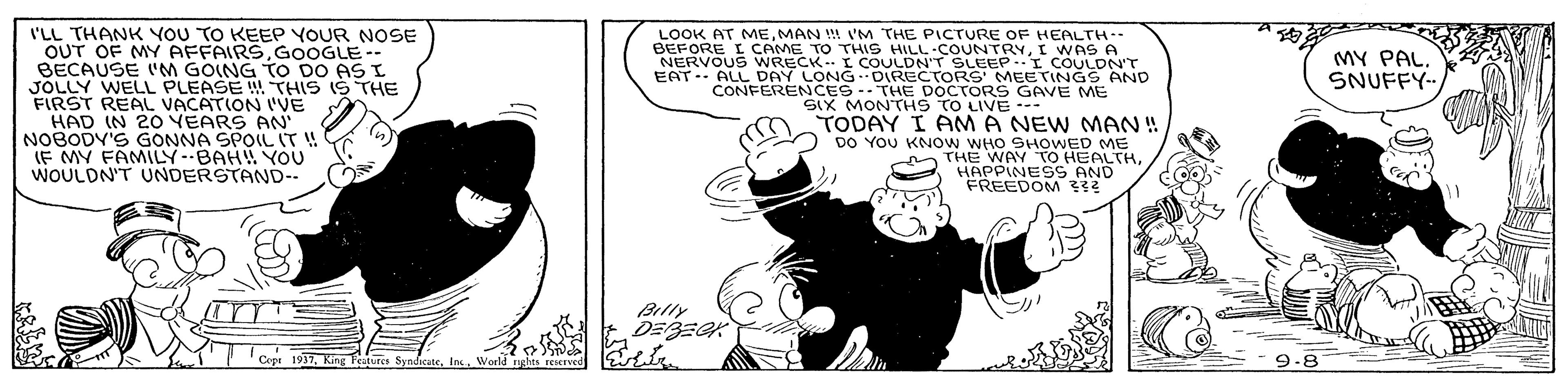 Line art OCR: I'LL THANK YOU TO KEEP YOUR NOSE OUT OF MY AFFAIRSGOOGLE-- BECAUSE ('M GOING TO DO AS I JOLLY WELL PLEASE THIS IS THE FIRST REAL VACATION VE HAD IN 20 VEARS AN NOBODY'S GONNA SPOLL IT! IF MY FAMILY-BAH YOU WOULDN'T UNDERSTAND-- LOOK AT MEMAN ! I'M THE PICTURE OF HEALTH-- BEFORE I CAME TO THIS HILL-COUNTRYI W NERVOUS WRECK I COULDN'T SLEEP.I COULDN'T EAT-- ALL DAY LONG DIRECTORS MEETINGS AND CONFERENCES- THE DOCTORS GAVE ME MY PAL. SNUFFY SIX MONTHS TO LIVE --- TODAY I AM A NEW MAN ! DO YOU KNOW WHO SHOWED ME m THE WAY TO HEALTH REEDOS e Billy ? eatures SyndicateWorld nghts rescrvee 9-8 I'LL THANK YOU TO KEEP YOUR NOSE OUT OF MY AFFAIRSGOOGLE-- BECAUSE ('M GOING TO DO AS I JOLLY WELL PLEASE THIS IS THE FIRST REAL VACATION VE HAD IN 20 VEARS AN NOBODY'S GONNA SPOLL IT! IF MY FAMILY-BAH YOU WOULDN'T UNDERSTAND-- LOOK AT MEMAN ! I'M THE PICTURE OF HEALTH-- BEFORE I CAME TO THIS HILL-COUNTRYI W NERVOUS WRECK I COULDN'T SLEEP.I COULDN'T EAT-- ALL DAY LONG DIRECTORS MEETINGS AND CONFERENCES- THE DOCTORS GAVE ME MY PAL. SNUFFY SIX MONTHS TO LIVE --- TODAY I AM A NEW MAN ! DO YOU KNOW WHO SHOWED ME m THE WAY TO HEALTH REEDOS e Billy ? eatures SyndicateWorld nghts rescrvee 9-8