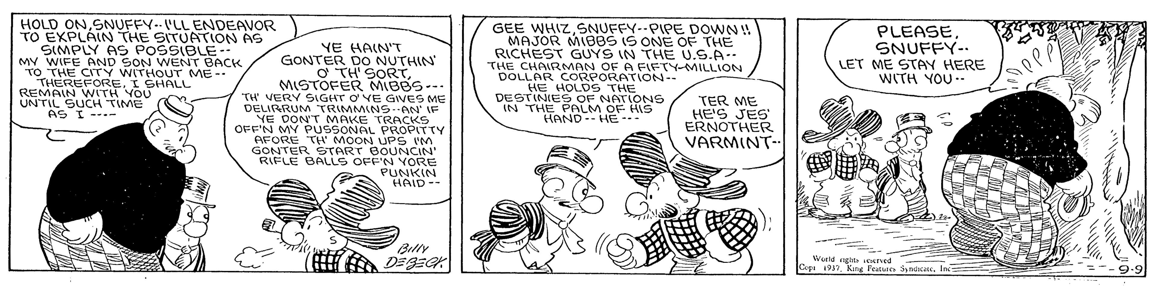 Rectangle OCR: HOLD ONSNUFFY. I'LL ENDEAVOR TO EXPLÁN THE SITUATION AS SIMPLY AS POSSIBLE.. MY WIFE AND SON WENT BACK TO THE CITY WITHOUT ME-- THEREFOREI SHALL REMAIN WITH YOU UN'TIL SUCH TIME AS I ---- GEE WHIZ SNUFFY--PIPE DOWN !! MAJOR MI88S IS ONE OF THE RICHEST GUYS IN THE U.S.A.. THE CHAIRMAN OF A FIFTY-MILLION DOLLAR CORPORATION-- HE HOLDS THE DESTINIES OF NATIONS IN THE PALM OF HIS HAND-- HE --- PLEASESNUFFY-. LET ME STAY HERE WITH YOU YE HAIN'T GONTER DO NUTHIN' O TH' SORTMISTOFER MIBBS--- TH VERY SIGHT O VE GIVES ME DELIRRUM TRIMMINSAN' IF YE DON'T MAKE TRACKS OFF'N MY PUSSONAL PROPITTY AFORE TH' MOON UPS IM GONTER START BOUNCIN' RIFLE BALLS OFF'N YORE PUNKIN HAID-- TER ME HE'S JES' ERNOTHER VARMINT- ? Billy DEBECK Weeld ngite ved Copa 1937In 9.9 HOLD ONSNUFFY. I'LL ENDEAVOR TO EXPLÁN THE SITUATION AS SIMPLY AS POSSIBLE.. MY WIFE AND SON WENT BACK TO THE CITY WITHOUT ME-- THEREFOREI SHALL REMAIN WITH YOU UN'TIL SUCH TIME AS I ---- GEE WHIZ SNUFFY--PIPE DOWN !! MAJOR MI88S IS ONE OF THE RICHEST GUYS IN THE U.S.A.. THE CHAIRMAN OF A FIFTY-MILLION DOLLAR CORPORATION-- HE HOLDS THE DESTINIES OF NATIONS IN THE PALM OF HIS HAND-- HE --- PLEASESNUFFY-. LET ME STAY HERE WITH YOU YE HAIN'T GONTER DO NUTHIN' O TH' SORTMISTOFER MIBBS--- TH VERY SIGHT O VE GIVES ME DELIRRUM TRIMMINSAN' IF YE DON'T MAKE TRACKS OFF'N MY PUSSONAL PROPITTY AFORE TH' MOON UPS IM GONTER START BOUNCIN' RIFLE BALLS OFF'N YORE PUNKIN HAID-- TER ME HE'S JES' ERNOTHER VARMINT- ? Billy DEBECK Weeld ngite ved Copa 1937Kang Features SyndicaeIn 9.9