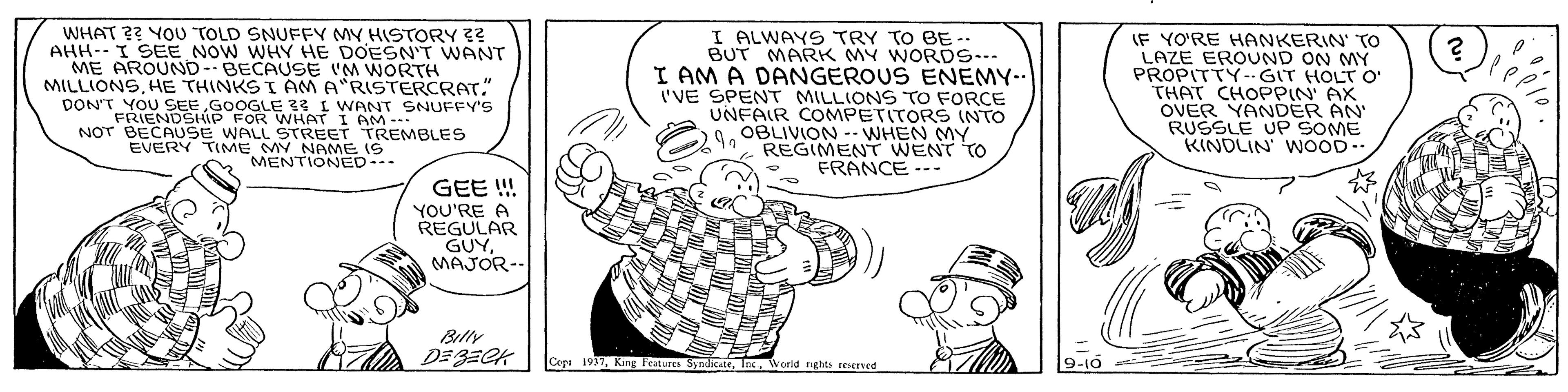 Font OCR: WHAT ?? YOU TOLD SNUFFY MY HISTORY ?? AHH--I SEE NOW WHY HE DOESN'T WANT ME AROUND--BECAUSE 'M WORTH MILLIONSHE THINKS I AM A"RISTERCRAT." DON'T YOU SEEGOOGLE 33 L WANT SNUFFY'S FRIENDSHIP FOR WHAT I AM-- I ALWAYS TRY TO BE -- BUT MARK MY WORDS I AM A DANGEROUS ENEMY-- 'VE SPENT MILLIONS TO FORCE UNFAIR COMPETITORS INTO OBLIVION -. WHEN MY REGIMEN WENT TO FRANCE --- IF YO'RE HANKERIN' To LAZE EROUND ON MY PROPITTY- GIT HOLT O THAT CHOPPIN AX OVER YANDER AN RUSSLE UP SOME KINDLIN WOOD-- NOT BECAUSE WALL STREET EVERY TIME MY NAME KEMBLES MENTIONED-. GEE ! YOU'RE A REGULAR GUYMAJOR-- Billy Copa 1937World nghts reserved WHAT ?? YOU TOLD SNUFFY MY HISTORY ?? AHH--I SEE NOW WHY HE DOESN'T WANT ME AROUND--BECAUSE 'M WORTH MILLIONSHE THINKS I AM A"RISTERCRAT." DON'T YOU SEEGOOGLE 33 L WANT SNUFFY'S FRIENDSHIP FOR WHAT I AM-- I ALWAYS TRY TO BE -- BUT MARK MY WORDS I AM A DANGEROUS ENEMY-- 'VE SPENT MILLIONS TO FORCE UNFAIR COMPETITORS INTO OBLIVION -. WHEN MY REGIMEN WENT TO FRANCE --- IF YO'RE HANKERIN' To LAZE EROUND ON MY PROPITTY- GIT HOLT O THAT CHOPPIN AX OVER YANDER AN RUSSLE UP SOME KINDLIN WOOD-- NOT BECAUSE WALL STREET EVERY TIME MY NAME KEMBLES MENTIONED-. GEE ! YOU'RE A REGULAR GUYMAJOR-- Billy Copa 1937King katures SyndkateWorld nghts reserved