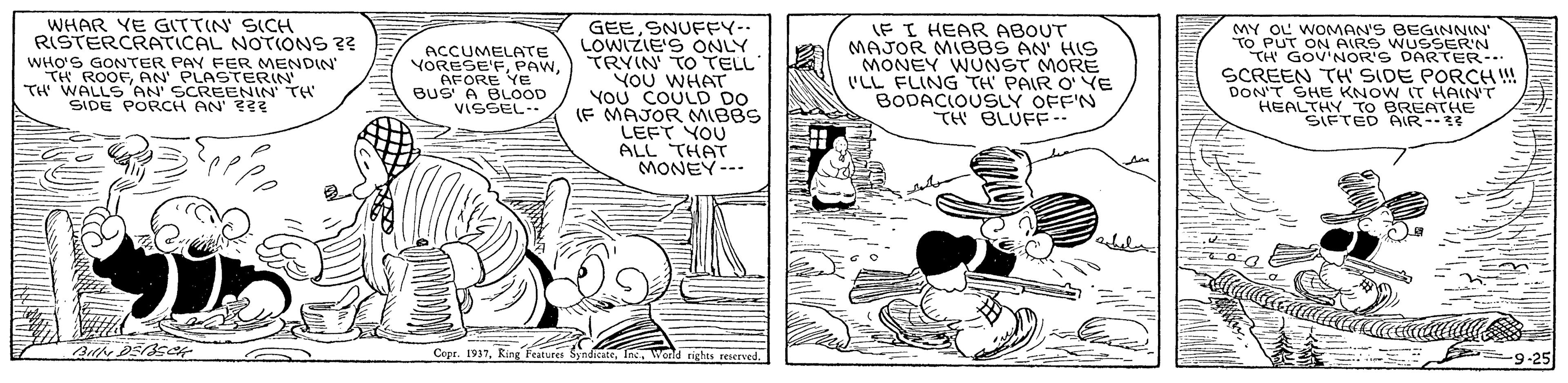 Parallel OCR: GEESNUFEY-- LOWIZIE'S ONLY TRYIN TO TELL YOU WHAT YOU COULD DO (F MAJOR MIBBS LEFT YOU ALL THAT MONEY--- WHAR YE GITTIN SICH RISTERCRATICAL NOTIONS ?? WHO'S GONTER PAY FER MENDIN TH ROOFAN' PLASTERIN' TH WALLS 'AN' SCREENIN TH SIDE PORCH AN' T ACCUMELATE VORESE'FAFORE Ye BUS A BLOOD VISSEL IF I HEAR ABOUT MAJOR MIBBS AN' HIS MONEY WUNST MORE 'LL FLING TH PAIR O' YE BODACIOUSLY OFF'N TH BLUFF.. MY OL WOMMAN'S BEGINNIN TO PUT ON AIRS WUSSER'N TH GOV'NOR'S DARTER SCREEN TH SIDE PORCH ! DON'T SHE KNOW IT HAIN'T HEALTHY TO BREATHE SIFTED AIR Coer. 1937Inc. wand rights reserved. 9-25 GEESNUFEY-- LOWIZIE'S ONLY TRYIN TO TELL YOU WHAT YOU COULD DO (F MAJOR MIBBS LEFT YOU ALL THAT MONEY--- WHAR YE GITTIN SICH RISTERCRATICAL NOTIONS ?? WHO'S GONTER PAY FER MENDIN TH ROOFAN' PLASTERIN' TH WALLS 'AN' SCREENIN TH SIDE PORCH AN' T ACCUMELATE VORESE'FAFORE Ye BUS A BLOOD VISSEL IF I HEAR ABOUT MAJOR MIBBS AN' HIS MONEY WUNST MORE 'LL FLING TH PAIR O' YE BODACIOUSLY OFF'N TH BLUFF.. MY OL WOMMAN'S BEGINNIN TO PUT ON AIRS WUSSER'N TH GOV'NOR'S DARTER SCREEN TH SIDE PORCH ! DON'T SHE KNOW IT HAIN'T HEALTHY TO BREATHE SIFTED AIR Coer. 1937king Features SyndicateInc. wand rights reserved. 9-25
