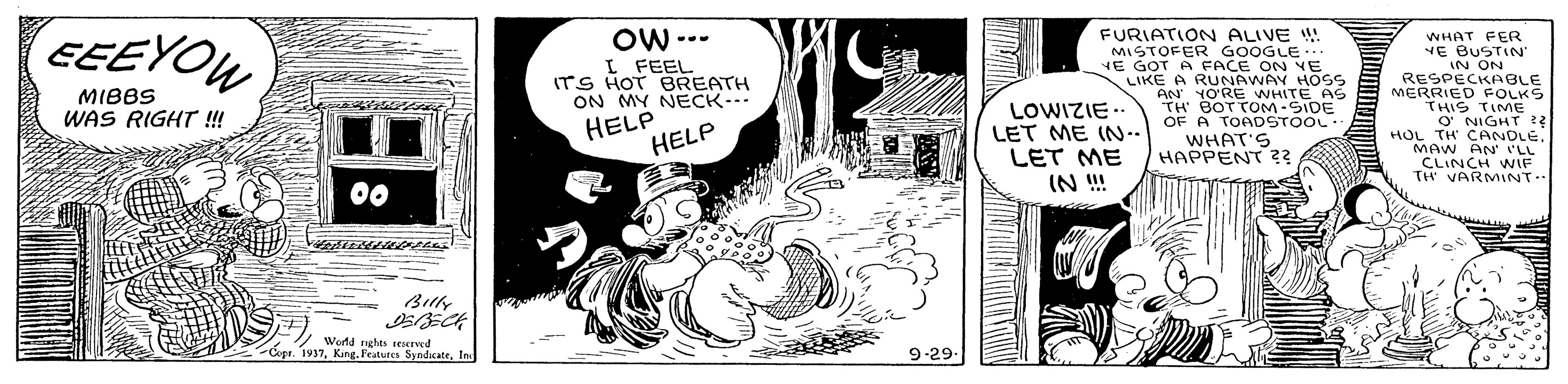Monochrome OCR: EEEYOU OW --- I FEEL ITS HOT BREATH ON MY NECK... FURIATION ALIVE ! MISTOFER GOOGLE HE GOT A FACE ON VE LIKE A RUNAWAY HOSS AN YO'RE WHITE AS TH BOTTOM-SIDE OF A TOADSTOOL. WHAT'S HAPPENT ? WHAT FER YE BUSTIN' IN ON RESPECKABLE MERRIED FOLKS THIS TIME O NIGHT ? HOL TH CANDLE. MAW AN' I'LL CLINCH WNIF TH' VARMINT.. ... MIBBS WAS RIGHT ! HELP HELP LOWIZIE. LET ME IN- LET ME IN ! 00 Buly Wortd nghts reserved E-Cope. 1937Ine 9-29- EEEYOU OW --- I FEEL ITS HOT BREATH ON MY NECK... FURIATION ALIVE ! MISTOFER GOOGLE HE GOT A FACE ON VE LIKE A RUNAWAY HOSS AN YO'RE WHITE AS TH BOTTOM-SIDE OF A TOADSTOOL. WHAT'S HAPPENT ? WHAT FER YE BUSTIN' IN ON RESPECKABLE MERRIED FOLKS THIS TIME O NIGHT ? HOL TH CANDLE. MAW AN' I'LL CLINCH WNIF TH' VARMINT.. ... MIBBS WAS RIGHT ! HELP HELP LOWIZIE. LET ME IN- LET ME IN ! 00 Buly Wortd nghts reserved E-Cope. 1937King. Features SyndcateIne 9-29-