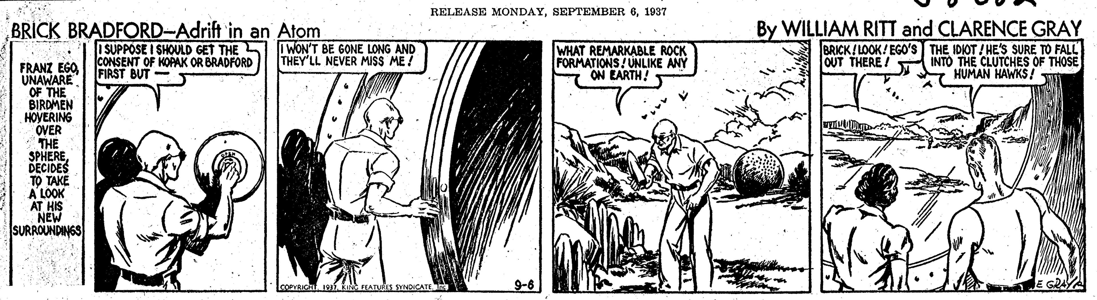 Line art OCR: RELEASE MONDAY1937 By WILLIAM RITT and CLARENCE GRAY BRICK! LOOK! EGO'S THE IDIOT ! HE'S SURE TO FALL OUT THERE/ INTO THE CLUTCHES OF THOSE * HUMAN HAWKS! BRICK BRADFORD-Adrift in an Atom ISUPPOSE I SHOULD GET THE S CONSENT OF KOPAK OR BRADFORD FIRST BUT I WON'T BE GONE LONG AND THEY'LL NEVER MISS ME ! WHAT REMARKABLE ROCK FORMATIONS! UNLIKE ANY ON EARTH! FRANZ EGO UNAWARE OF THE BIRDMEN HOVERING OVER THE SPHERE DECIDES TO TAKE A LOOK AT HIS NEW SURROUNDINGS COPVRICHKING FEATUes SVNDICATE RELEASE MONDAYSEPTEMBER 61937 By WILLIAM RITT and CLARENCE GRAY BRICK! LOOK! EGO'S THE IDIOT ! HE'S SURE TO FALL OUT THERE/ INTO THE CLUTCHES OF THOSE * HUMAN HAWKS! BRICK BRADFORD-Adrift in an Atom ISUPPOSE I SHOULD GET THE S CONSENT OF KOPAK OR BRADFORD FIRST BUT I WON'T BE GONE LONG AND THEY'LL NEVER MISS ME ! WHAT REMARKABLE ROCK FORMATIONS! UNLIKE ANY ON EARTH! FRANZ EGO UNAWARE OF THE BIRDMEN HOVERING OVER THE SPHERE DECIDES TO TAKE A LOOK AT HIS NEW SURROUNDINGS COPVRICHKING FEATUes SVNDICATE