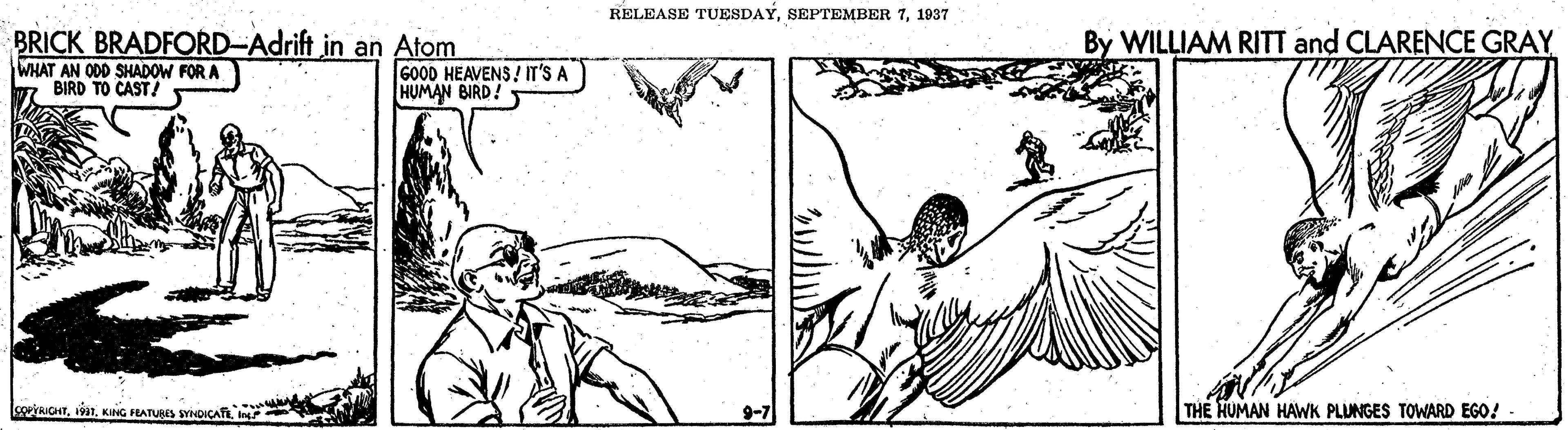 Pollinator OCR: RELEASE TUESDAY1937 BRICK BRADFORD-Adrift in an Atom WHAT AN ODD SHADOW FOR A 7 BIRD TO CAST! By WILLIAM RITT and CLARENCE GRAY GO0D HEAVENS ! IT'S A HUMAN BIRD! IcoeVRICHTIn 9-7 THE HUMAN HAWK PLUNGES TOWARD EGO! RELEASE TUESDAYSEPTEMBER 71937 BRICK BRADFORD-Adrift in an Atom WHAT AN ODD SHADOW FOR A 7 BIRD TO CAST! By WILLIAM RITT and CLARENCE GRAY GO0D HEAVENS ! IT'S A HUMAN BIRD! IcoeVRICHT191. KING FLATURS SYOIÇATIIn 9-7 THE HUMAN HAWK PLUNGES TOWARD EGO!