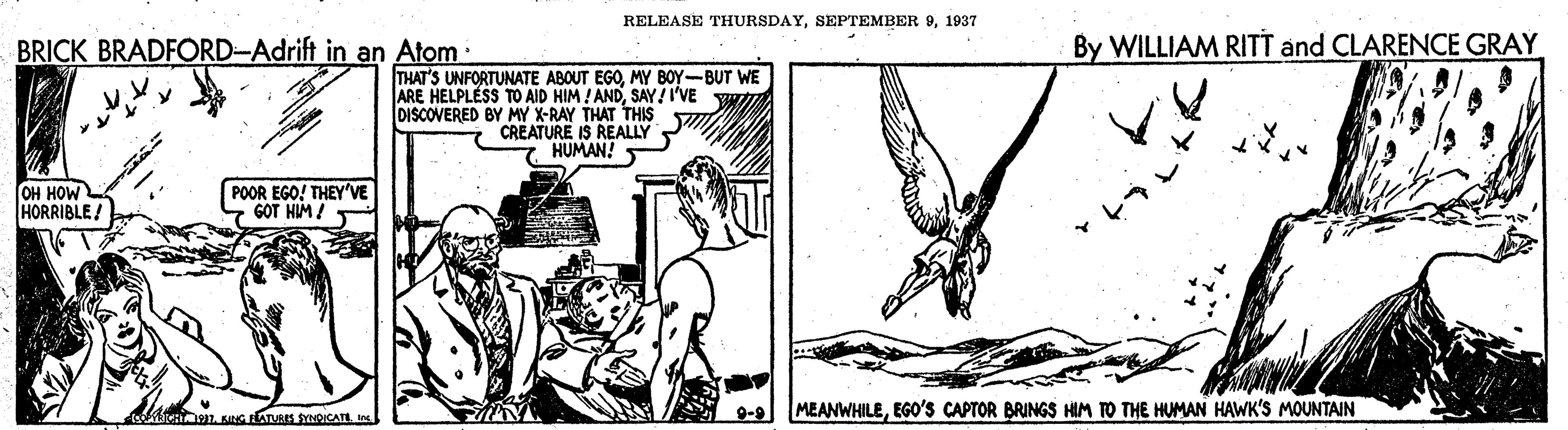 Slope OCR: RELEASE THURSDAY1937 BRICK BRADFORD-Adrift in an Atom By WILLIAM RITT and CLARENCE GRAY THAT'S UNFORTUNATE ABOUT EGOMY BOY-BUT WE ARE HELPLESS TO AID HIM ! ANDSAY!I'VE YW DISCOVERED BY MY X-RAY THAT THIS CREATURE IS REALLY HUMAN! OH HOW HORRIBLE. POOR EGO! THEY'VE GOT HIM ! 9-9 MEANWHILEEGO'S CAPTOR BRINGS HIM TO THE HUMAN HAWK'S MOUNTAIN RELEASE THURSDAYSEPTEMBER 91937 BRICK BRADFORD-Adrift in an Atom By WILLIAM RITT and CLARENCE GRAY THAT'S UNFORTUNATE ABOUT EGOMY BOY-BUT WE ARE HELPLESS TO AID HIM ! ANDSAY!I'VE YW DISCOVERED BY MY X-RAY THAT THIS CREATURE IS REALLY HUMAN! OH HOW HORRIBLE. POOR EGO! THEY'VE GOT HIM ! 9-9 MEANWHILEEGO'S CAPTOR BRINGS HIM TO THE HUMAN HAWK'S MOUNTAIN
