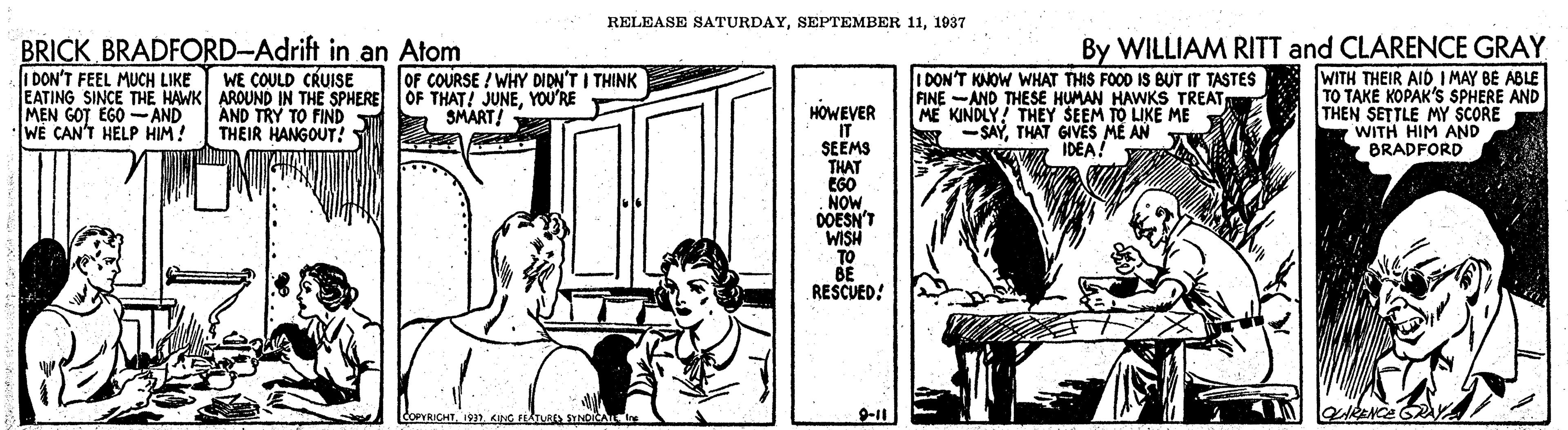 Line art OCR: RELEASE SATURDAY1937 BRICK BRADFORD-Adrift in an Atom I DON'T FEEL MUCH LIKE EATING SINCE THE HAWK AROUND IN THE SPHERE MEN GOT EGO - AND WE CAN'T HELP HIM! By WILLIAM RITT and CLARENCE GRAY OF COURSE ! WHY DIDN'T I THINK OF THAT! JUNEYOU'RE A SMART! WITH THEIR AID I MAY BE ABLE TO TAKE KOPAK'S SPHERE AND THEN SETTLE MY SCORE WITH HIM AND BRADFORD WE COULD CRUISE I DON'T KNOW WHAT THIS FOOD IS BUT IT TASTES FINE -AND THESE HUMAN HAWKS TREAT ME KINDLY! THEY SEEM TO LIKE ME Y -SAYTHAT GIVES ME AN HOWEVER IT SEEMS THAT EGO NOW. DOESN'T WISH TO BE RESCUED! AND TRY TO FIND THEIR HANGOUT! IDEA! COPRICHT19 KING FEATU IDIC 9-11 RELEASE SATURDAYSEPTEMBER 111937 BRICK BRADFORD-Adrift in an Atom I DON'T FEEL MUCH LIKE EATING SINCE THE HAWK AROUND IN THE SPHERE MEN GOT EGO - AND WE CAN'T HELP HIM! By WILLIAM RITT and CLARENCE GRAY OF COURSE ! WHY DIDN'T I THINK OF THAT! JUNEYOU'RE A SMART! WITH THEIR AID I MAY BE ABLE TO TAKE KOPAK'S SPHERE AND THEN SETTLE MY SCORE WITH HIM AND BRADFORD WE COULD CRUISE I DON'T KNOW WHAT THIS FOOD IS BUT IT TASTES FINE -AND THESE HUMAN HAWKS TREAT ME KINDLY! THEY SEEM TO LIKE ME Y -SAYTHAT GIVES ME AN HOWEVER IT SEEMS THAT EGO NOW. DOESN'T WISH TO BE RESCUED! AND TRY TO FIND THEIR HANGOUT! IDEA! COPRICHT19 KING FEATU IDIC 9-11