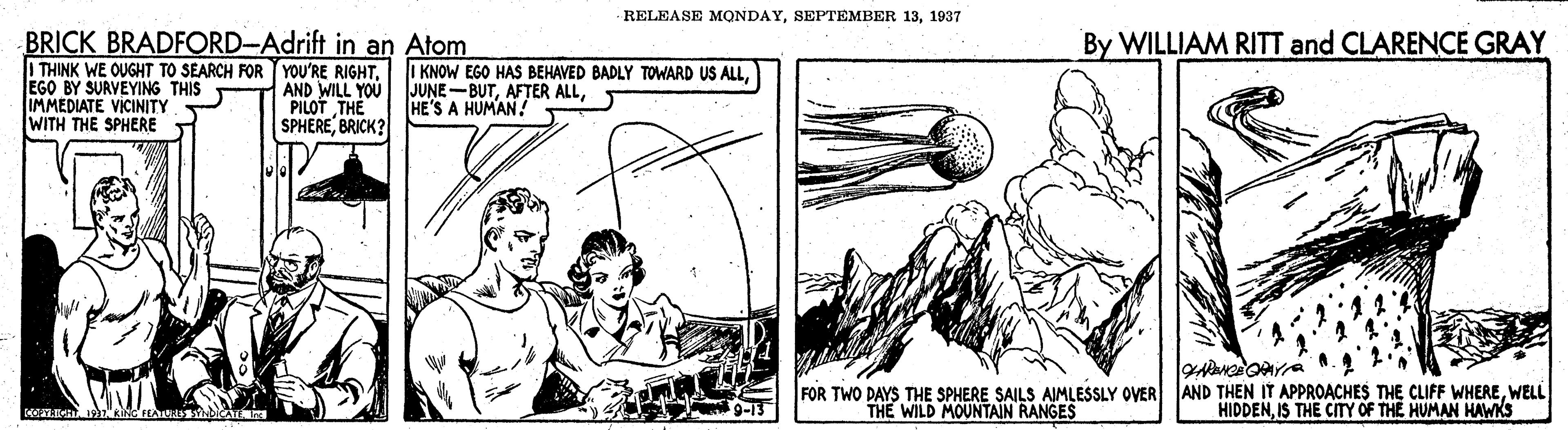 Parallel OCR: RELEASE MQNDAY1937 BRICK BRADFORD-Adrift in an Atom | THINK WE OUGHT TO SEARCH FOR TYOU'RE RIGHT. EGO BY SURVEYING THIS IMMEDIATE VICINITY WITH THE SPHERE By WILLIAM RITT and CLARENCE GRAY AND WILL YOU PILOT THE SPHEREBRICK? I KNOW EGO HAS BEHAVED BADLY TOWARD US ALLHE'S A HUMAN! FOR TWO DAYS THE SPHERE SAILS AIMLESSLY OVER AND THEN IT APPROACHES THE CLIFF WHEREWELL HIDDENIS THE CITY OF THE HUMAN HAWKS 9-13 THE WILD MOUNTAIN RANGES RELEASE MQNDAYSEPTEMBER 131937 BRICK BRADFORD-Adrift in an Atom | THINK WE OUGHT TO SEARCH FOR TYOU'RE RIGHT. EGO BY SURVEYING THIS IMMEDIATE VICINITY WITH THE SPHERE By WILLIAM RITT and CLARENCE GRAY AND WILL YOU PILOT THE SPHEREBRICK? I KNOW EGO HAS BEHAVED BADLY TOWARD US ALLAFTER ALLHE'S A HUMAN! FOR TWO DAYS THE SPHERE SAILS AIMLESSLY OVER AND THEN IT APPROACHES THE CLIFF WHEREWELL HIDDENIS THE CITY OF THE HUMAN HAWKS 9-13 THE WILD MOUNTAIN RANGES