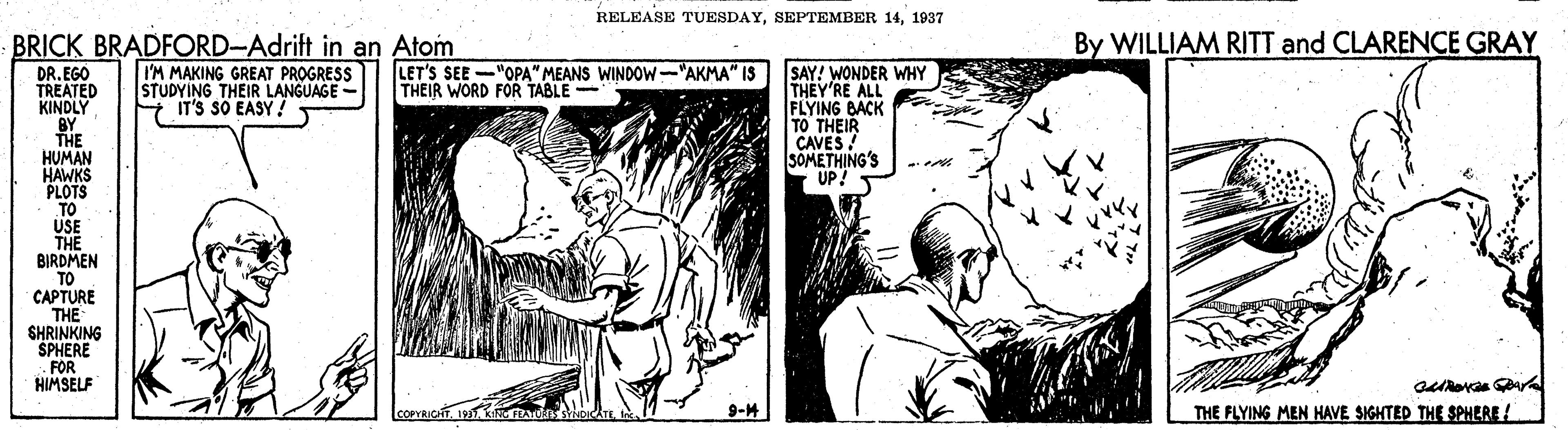 Art OCR: RELEASE TUESDAY1937 BRICK BRADFORD-Adrift in an Atom By WILLIAM RITT and CLARENCE GRAY SAY! WONDER WHY THEY'RE ALL FLYING BACK TO THEIR CAVES SOMETHING'S UP! DR.EGO TREATED KINDLY BY THE HUMAN HAWKS PLOTS TO USE THE BIRDMEN TO CAPTURE THE SHRINKING SPHERE .FOR HIMSELF I'M MAKING GREAT PROGRESS STUDYING THEIR LANGUAGE - IT'S SO EASY! LET'S SEE -"OPA" MEANS WINDOW-"AKMA" IS THEIR WORD FOR TABLE - 9-M THE FLYING MEN HAVE SIGHTED THE SPHERE ! RELEASE TUESDAYSEPTEMBER 141937 BRICK BRADFORD-Adrift in an Atom By WILLIAM RITT and CLARENCE GRAY SAY! WONDER WHY THEY'RE ALL FLYING BACK TO THEIR CAVES SOMETHING'S UP! DR.EGO TREATED KINDLY BY THE HUMAN HAWKS PLOTS TO USE THE BIRDMEN TO CAPTURE THE SHRINKING SPHERE .FOR HIMSELF I'M MAKING GREAT PROGRESS STUDYING THEIR LANGUAGE - IT'S SO EASY! LET'S SEE -"OPA" MEANS WINDOW-"AKMA" IS THEIR WORD FOR TABLE - 9-M THE FLYING MEN HAVE SIGHTED THE SPHERE !