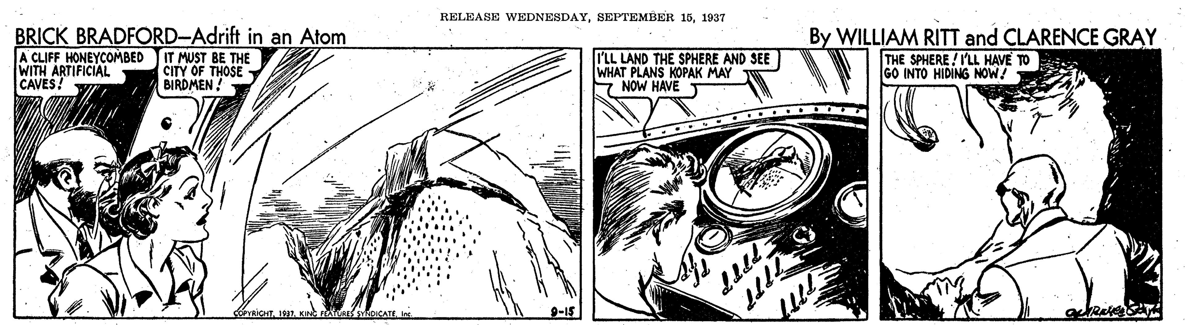 Line OCR: RELEASE WEDNESDAY1937 BRICK BRADFORD-Adrift in an Atom A CLIFF HONEYCOMBED WITH ARTIFICIAL CAVES! IT MUST BE THE CITY OF THOSE BIRDMEN ! I'LL LAND THE SPHERE AND SEE WHAT PLANS KOPAK MAY F NOW HAVE T By WILLIAM RITT and CLARENCE GRAY THE SPHERE ! I'LL HAVE TO GO INTO HIDING NOW! COYRICHTI 9-15 RELEASE WEDNESDAYSEPTEMBER 151937 BRICK BRADFORD-Adrift in an Atom A CLIFF HONEYCOMBED WITH ARTIFICIAL CAVES! IT MUST BE THE CITY OF THOSE BIRDMEN ! I'LL LAND THE SPHERE AND SEE WHAT PLANS KOPAK MAY F NOW HAVE T By WILLIAM RITT and CLARENCE GRAY THE SPHERE ! I'LL HAVE TO GO INTO HIDING NOW! COYRICHTKIN FAURES SYRDICATEI 9-15